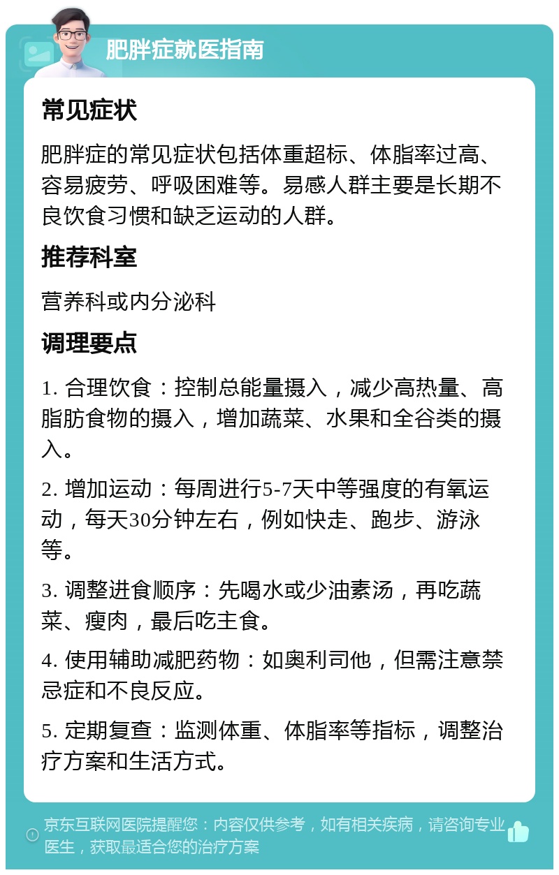 肥胖症就医指南 常见症状 肥胖症的常见症状包括体重超标、体脂率过高、容易疲劳、呼吸困难等。易感人群主要是长期不良饮食习惯和缺乏运动的人群。 推荐科室 营养科或内分泌科 调理要点 1. 合理饮食：控制总能量摄入，减少高热量、高脂肪食物的摄入，增加蔬菜、水果和全谷类的摄入。 2. 增加运动：每周进行5-7天中等强度的有氧运动，每天30分钟左右，例如快走、跑步、游泳等。 3. 调整进食顺序：先喝水或少油素汤，再吃蔬菜、瘦肉，最后吃主食。 4. 使用辅助减肥药物：如奥利司他，但需注意禁忌症和不良反应。 5. 定期复查：监测体重、体脂率等指标，调整治疗方案和生活方式。