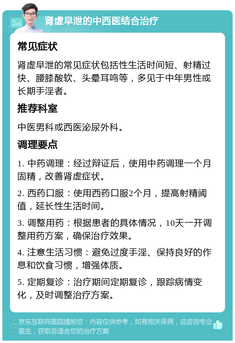 肾虚早泄的中西医结合治疗 常见症状 肾虚早泄的常见症状包括性生活时间短、射精过快、腰膝酸软、头晕耳鸣等，多见于中年男性或长期手淫者。 推荐科室 中医男科或西医泌尿外科。 调理要点 1. 中药调理：经过辩证后，使用中药调理一个月固精，改善肾虚症状。 2. 西药口服：使用西药口服2个月，提高射精阈值，延长性生活时间。 3. 调整用药：根据患者的具体情况，10天一开调整用药方案，确保治疗效果。 4. 注意生活习惯：避免过度手淫、保持良好的作息和饮食习惯，增强体质。 5. 定期复诊：治疗期间定期复诊，跟踪病情变化，及时调整治疗方案。