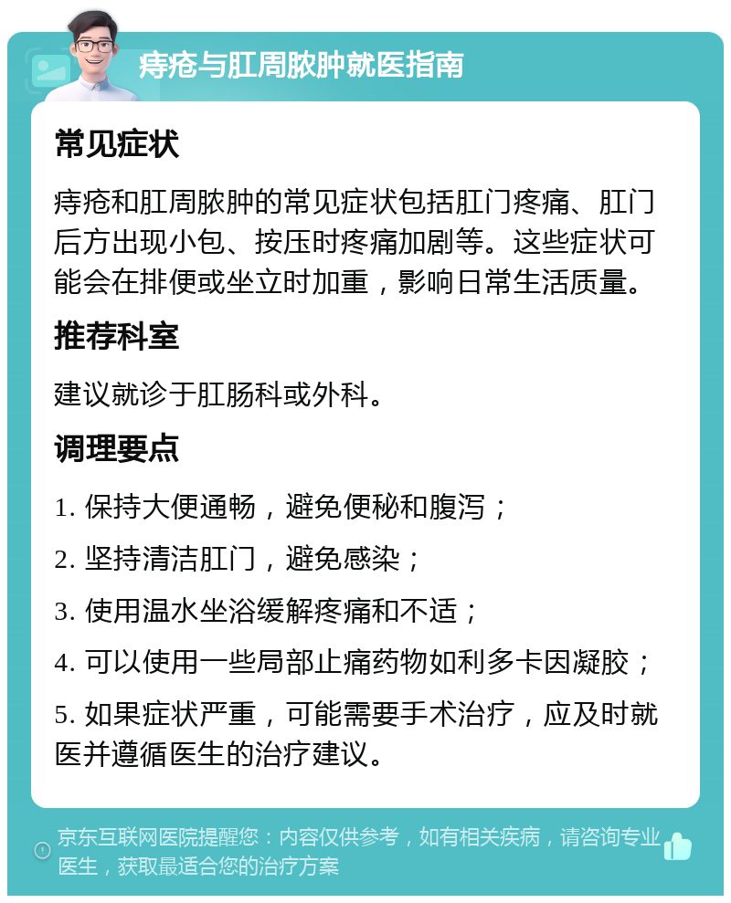 痔疮与肛周脓肿就医指南 常见症状 痔疮和肛周脓肿的常见症状包括肛门疼痛、肛门后方出现小包、按压时疼痛加剧等。这些症状可能会在排便或坐立时加重，影响日常生活质量。 推荐科室 建议就诊于肛肠科或外科。 调理要点 1. 保持大便通畅，避免便秘和腹泻； 2. 坚持清洁肛门，避免感染； 3. 使用温水坐浴缓解疼痛和不适； 4. 可以使用一些局部止痛药物如利多卡因凝胶； 5. 如果症状严重，可能需要手术治疗，应及时就医并遵循医生的治疗建议。