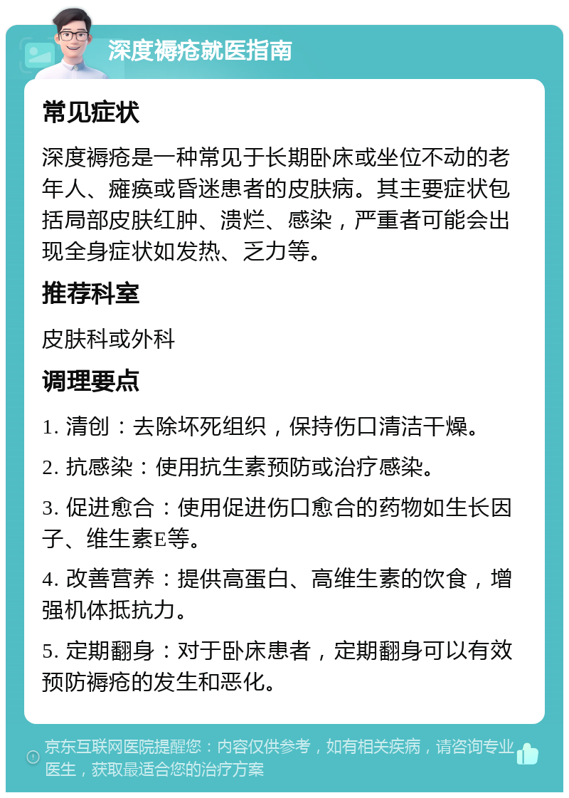 深度褥疮就医指南 常见症状 深度褥疮是一种常见于长期卧床或坐位不动的老年人、瘫痪或昏迷患者的皮肤病。其主要症状包括局部皮肤红肿、溃烂、感染，严重者可能会出现全身症状如发热、乏力等。 推荐科室 皮肤科或外科 调理要点 1. 清创：去除坏死组织，保持伤口清洁干燥。 2. 抗感染：使用抗生素预防或治疗感染。 3. 促进愈合：使用促进伤口愈合的药物如生长因子、维生素E等。 4. 改善营养：提供高蛋白、高维生素的饮食，增强机体抵抗力。 5. 定期翻身：对于卧床患者，定期翻身可以有效预防褥疮的发生和恶化。