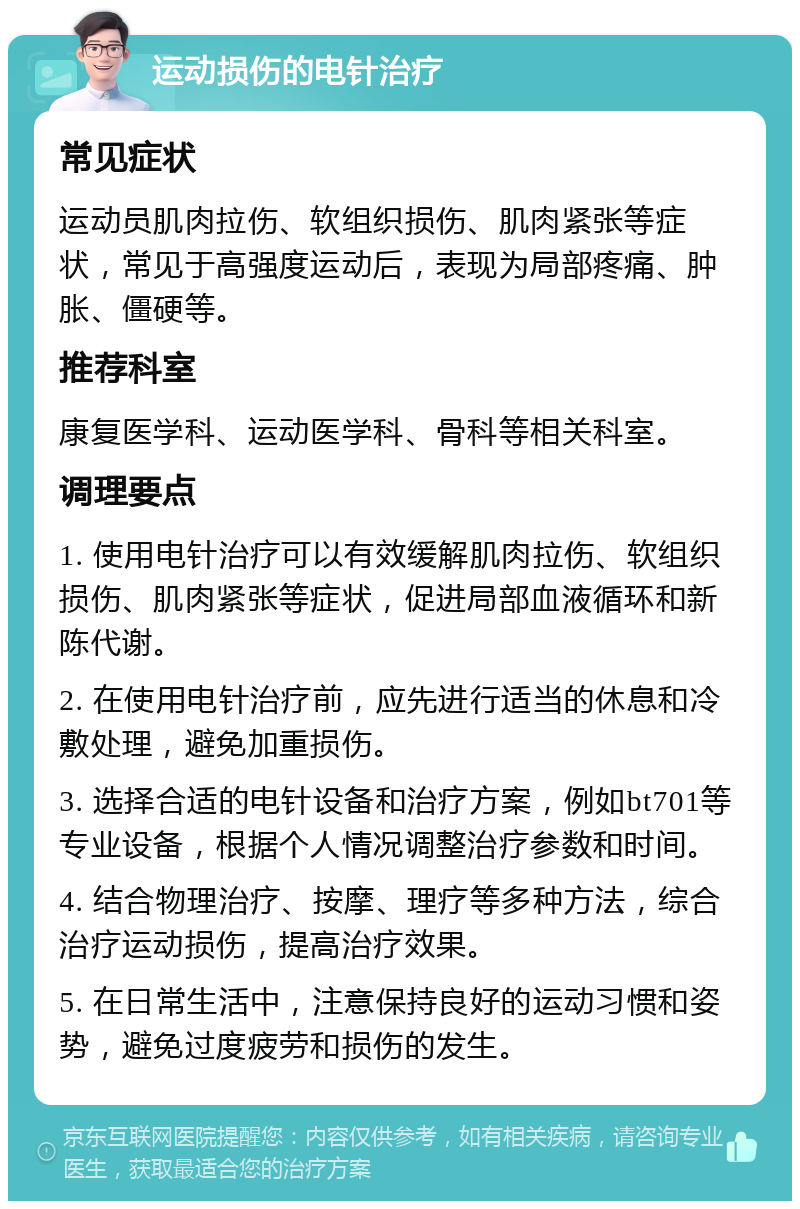 运动损伤的电针治疗 常见症状 运动员肌肉拉伤、软组织损伤、肌肉紧张等症状，常见于高强度运动后，表现为局部疼痛、肿胀、僵硬等。 推荐科室 康复医学科、运动医学科、骨科等相关科室。 调理要点 1. 使用电针治疗可以有效缓解肌肉拉伤、软组织损伤、肌肉紧张等症状，促进局部血液循环和新陈代谢。 2. 在使用电针治疗前，应先进行适当的休息和冷敷处理，避免加重损伤。 3. 选择合适的电针设备和治疗方案，例如bt701等专业设备，根据个人情况调整治疗参数和时间。 4. 结合物理治疗、按摩、理疗等多种方法，综合治疗运动损伤，提高治疗效果。 5. 在日常生活中，注意保持良好的运动习惯和姿势，避免过度疲劳和损伤的发生。