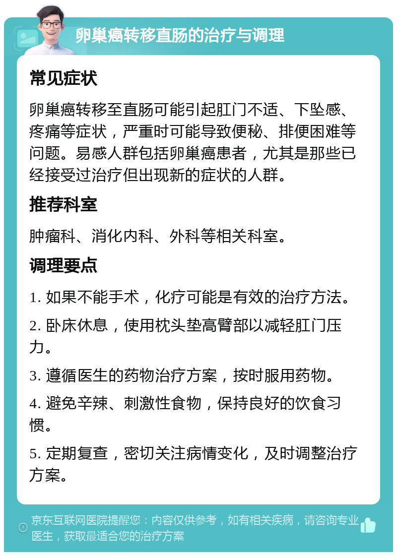 卵巢癌转移直肠的治疗与调理 常见症状 卵巢癌转移至直肠可能引起肛门不适、下坠感、疼痛等症状，严重时可能导致便秘、排便困难等问题。易感人群包括卵巢癌患者，尤其是那些已经接受过治疗但出现新的症状的人群。 推荐科室 肿瘤科、消化内科、外科等相关科室。 调理要点 1. 如果不能手术，化疗可能是有效的治疗方法。 2. 卧床休息，使用枕头垫高臂部以减轻肛门压力。 3. 遵循医生的药物治疗方案，按时服用药物。 4. 避免辛辣、刺激性食物，保持良好的饮食习惯。 5. 定期复查，密切关注病情变化，及时调整治疗方案。