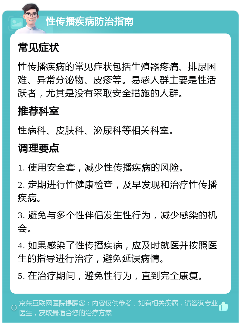 性传播疾病防治指南 常见症状 性传播疾病的常见症状包括生殖器疼痛、排尿困难、异常分泌物、皮疹等。易感人群主要是性活跃者，尤其是没有采取安全措施的人群。 推荐科室 性病科、皮肤科、泌尿科等相关科室。 调理要点 1. 使用安全套，减少性传播疾病的风险。 2. 定期进行性健康检查，及早发现和治疗性传播疾病。 3. 避免与多个性伴侣发生性行为，减少感染的机会。 4. 如果感染了性传播疾病，应及时就医并按照医生的指导进行治疗，避免延误病情。 5. 在治疗期间，避免性行为，直到完全康复。