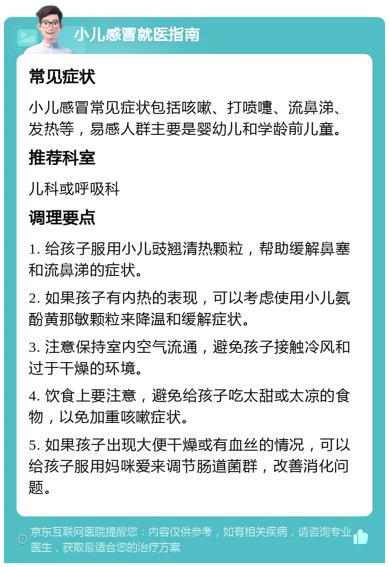 小儿感冒就医指南 常见症状 小儿感冒常见症状包括咳嗽、打喷嚏、流鼻涕、发热等，易感人群主要是婴幼儿和学龄前儿童。 推荐科室 儿科或呼吸科 调理要点 1. 给孩子服用小儿豉翘清热颗粒，帮助缓解鼻塞和流鼻涕的症状。 2. 如果孩子有内热的表现，可以考虑使用小儿氨酚黄那敏颗粒来降温和缓解症状。 3. 注意保持室内空气流通，避免孩子接触冷风和过于干燥的环境。 4. 饮食上要注意，避免给孩子吃太甜或太凉的食物，以免加重咳嗽症状。 5. 如果孩子出现大便干燥或有血丝的情况，可以给孩子服用妈咪爱来调节肠道菌群，改善消化问题。