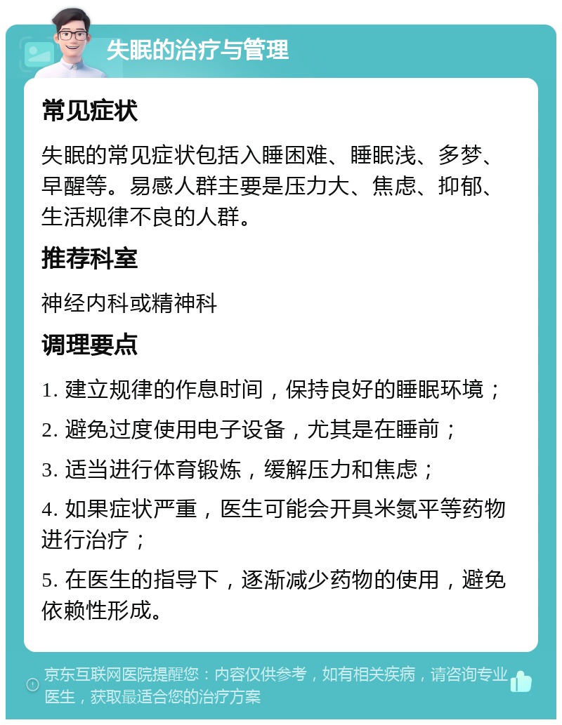 失眠的治疗与管理 常见症状 失眠的常见症状包括入睡困难、睡眠浅、多梦、早醒等。易感人群主要是压力大、焦虑、抑郁、生活规律不良的人群。 推荐科室 神经内科或精神科 调理要点 1. 建立规律的作息时间，保持良好的睡眠环境； 2. 避免过度使用电子设备，尤其是在睡前； 3. 适当进行体育锻炼，缓解压力和焦虑； 4. 如果症状严重，医生可能会开具米氮平等药物进行治疗； 5. 在医生的指导下，逐渐减少药物的使用，避免依赖性形成。