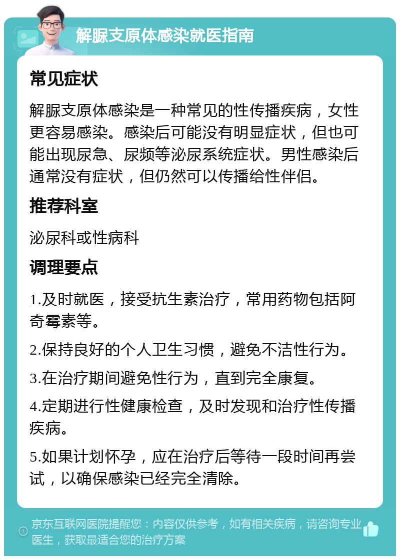 解脲支原体感染就医指南 常见症状 解脲支原体感染是一种常见的性传播疾病，女性更容易感染。感染后可能没有明显症状，但也可能出现尿急、尿频等泌尿系统症状。男性感染后通常没有症状，但仍然可以传播给性伴侣。 推荐科室 泌尿科或性病科 调理要点 1.及时就医，接受抗生素治疗，常用药物包括阿奇霉素等。 2.保持良好的个人卫生习惯，避免不洁性行为。 3.在治疗期间避免性行为，直到完全康复。 4.定期进行性健康检查，及时发现和治疗性传播疾病。 5.如果计划怀孕，应在治疗后等待一段时间再尝试，以确保感染已经完全清除。