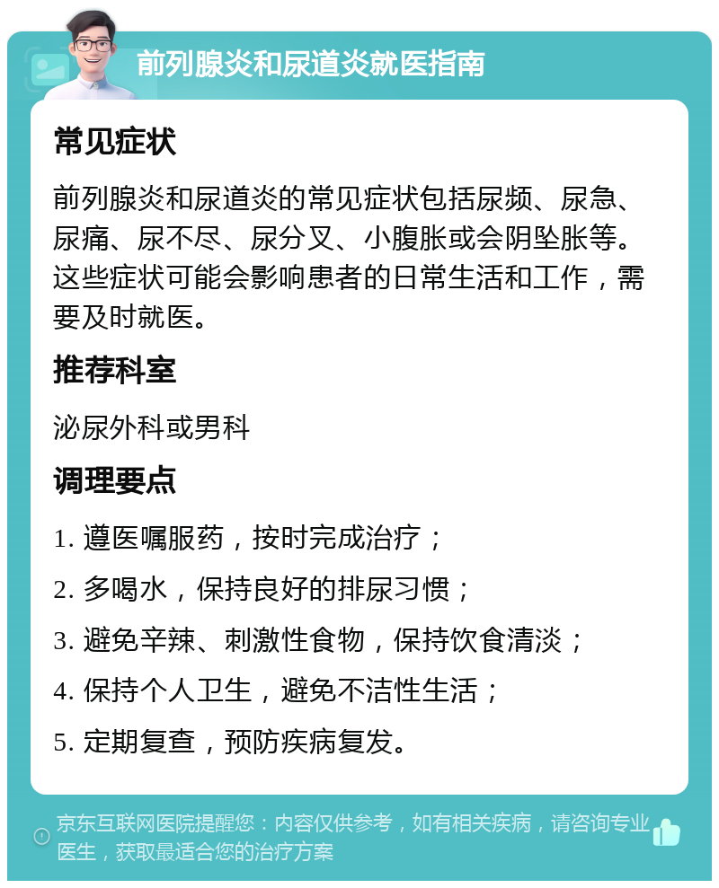 前列腺炎和尿道炎就医指南 常见症状 前列腺炎和尿道炎的常见症状包括尿频、尿急、尿痛、尿不尽、尿分叉、小腹胀或会阴坠胀等。这些症状可能会影响患者的日常生活和工作，需要及时就医。 推荐科室 泌尿外科或男科 调理要点 1. 遵医嘱服药，按时完成治疗； 2. 多喝水，保持良好的排尿习惯； 3. 避免辛辣、刺激性食物，保持饮食清淡； 4. 保持个人卫生，避免不洁性生活； 5. 定期复查，预防疾病复发。