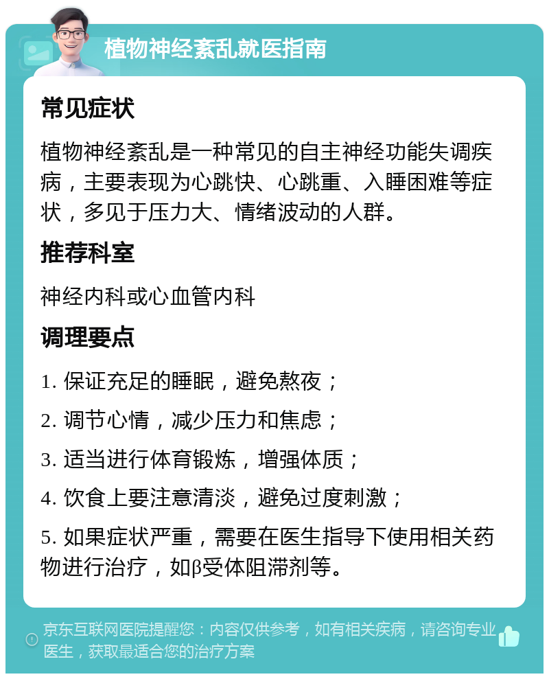 植物神经紊乱就医指南 常见症状 植物神经紊乱是一种常见的自主神经功能失调疾病，主要表现为心跳快、心跳重、入睡困难等症状，多见于压力大、情绪波动的人群。 推荐科室 神经内科或心血管内科 调理要点 1. 保证充足的睡眠，避免熬夜； 2. 调节心情，减少压力和焦虑； 3. 适当进行体育锻炼，增强体质； 4. 饮食上要注意清淡，避免过度刺激； 5. 如果症状严重，需要在医生指导下使用相关药物进行治疗，如β受体阻滞剂等。