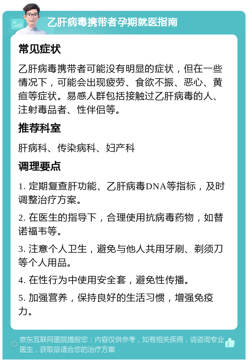 乙肝病毒携带者孕期就医指南 常见症状 乙肝病毒携带者可能没有明显的症状，但在一些情况下，可能会出现疲劳、食欲不振、恶心、黄疸等症状。易感人群包括接触过乙肝病毒的人、注射毒品者、性伴侣等。 推荐科室 肝病科、传染病科、妇产科 调理要点 1. 定期复查肝功能、乙肝病毒DNA等指标，及时调整治疗方案。 2. 在医生的指导下，合理使用抗病毒药物，如替诺福韦等。 3. 注意个人卫生，避免与他人共用牙刷、剃须刀等个人用品。 4. 在性行为中使用安全套，避免性传播。 5. 加强营养，保持良好的生活习惯，增强免疫力。