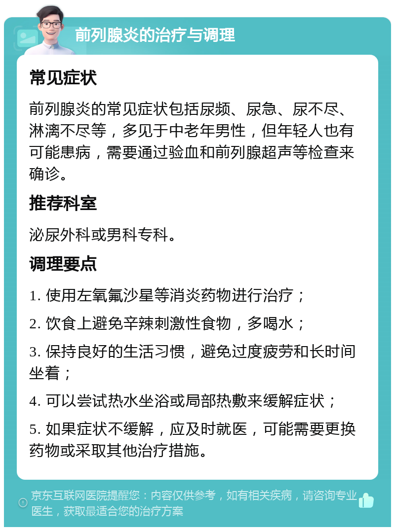 前列腺炎的治疗与调理 常见症状 前列腺炎的常见症状包括尿频、尿急、尿不尽、淋漓不尽等，多见于中老年男性，但年轻人也有可能患病，需要通过验血和前列腺超声等检查来确诊。 推荐科室 泌尿外科或男科专科。 调理要点 1. 使用左氧氟沙星等消炎药物进行治疗； 2. 饮食上避免辛辣刺激性食物，多喝水； 3. 保持良好的生活习惯，避免过度疲劳和长时间坐着； 4. 可以尝试热水坐浴或局部热敷来缓解症状； 5. 如果症状不缓解，应及时就医，可能需要更换药物或采取其他治疗措施。