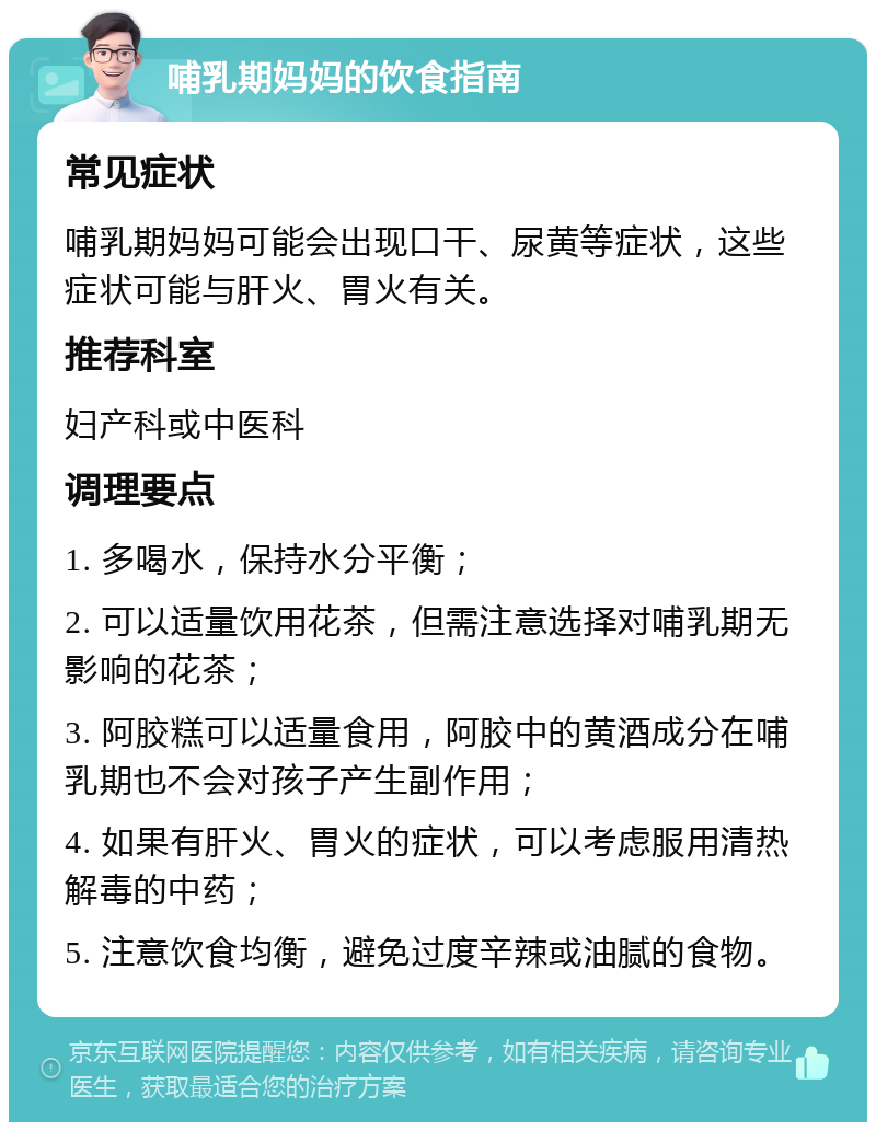 哺乳期妈妈的饮食指南 常见症状 哺乳期妈妈可能会出现口干、尿黄等症状，这些症状可能与肝火、胃火有关。 推荐科室 妇产科或中医科 调理要点 1. 多喝水，保持水分平衡； 2. 可以适量饮用花茶，但需注意选择对哺乳期无影响的花茶； 3. 阿胶糕可以适量食用，阿胶中的黄酒成分在哺乳期也不会对孩子产生副作用； 4. 如果有肝火、胃火的症状，可以考虑服用清热解毒的中药； 5. 注意饮食均衡，避免过度辛辣或油腻的食物。