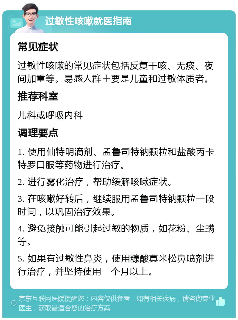 过敏性咳嗽就医指南 常见症状 过敏性咳嗽的常见症状包括反复干咳、无痰、夜间加重等。易感人群主要是儿童和过敏体质者。 推荐科室 儿科或呼吸内科 调理要点 1. 使用仙特明滴剂、孟鲁司特钠颗粒和盐酸丙卡特罗口服等药物进行治疗。 2. 进行雾化治疗，帮助缓解咳嗽症状。 3. 在咳嗽好转后，继续服用孟鲁司特钠颗粒一段时间，以巩固治疗效果。 4. 避免接触可能引起过敏的物质，如花粉、尘螨等。 5. 如果有过敏性鼻炎，使用糠酸莫米松鼻喷剂进行治疗，并坚持使用一个月以上。