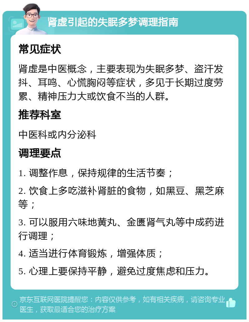 肾虚引起的失眠多梦调理指南 常见症状 肾虚是中医概念，主要表现为失眠多梦、盗汗发抖、耳鸣、心慌胸闷等症状，多见于长期过度劳累、精神压力大或饮食不当的人群。 推荐科室 中医科或内分泌科 调理要点 1. 调整作息，保持规律的生活节奏； 2. 饮食上多吃滋补肾脏的食物，如黑豆、黑芝麻等； 3. 可以服用六味地黄丸、金匮肾气丸等中成药进行调理； 4. 适当进行体育锻炼，增强体质； 5. 心理上要保持平静，避免过度焦虑和压力。