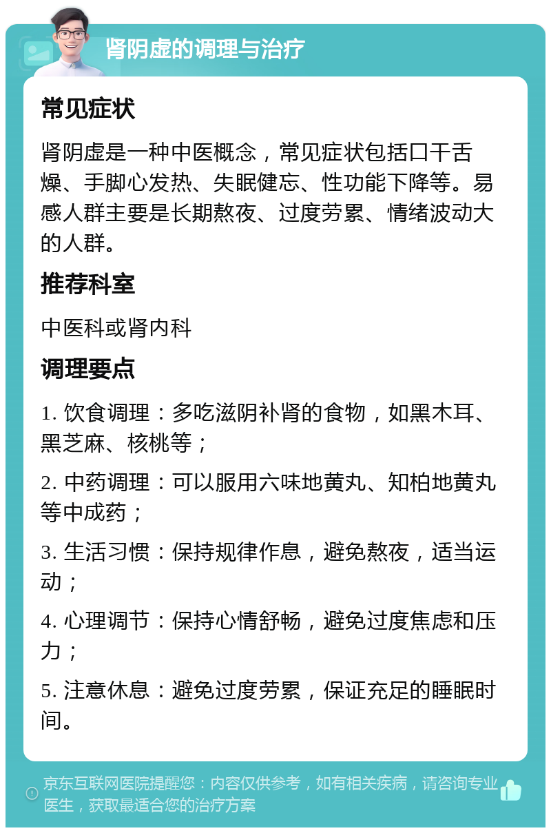 肾阴虚的调理与治疗 常见症状 肾阴虚是一种中医概念，常见症状包括口干舌燥、手脚心发热、失眠健忘、性功能下降等。易感人群主要是长期熬夜、过度劳累、情绪波动大的人群。 推荐科室 中医科或肾内科 调理要点 1. 饮食调理：多吃滋阴补肾的食物，如黑木耳、黑芝麻、核桃等； 2. 中药调理：可以服用六味地黄丸、知柏地黄丸等中成药； 3. 生活习惯：保持规律作息，避免熬夜，适当运动； 4. 心理调节：保持心情舒畅，避免过度焦虑和压力； 5. 注意休息：避免过度劳累，保证充足的睡眠时间。