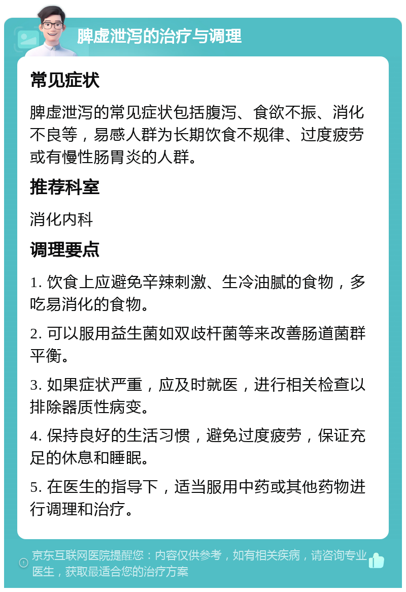 脾虚泄泻的治疗与调理 常见症状 脾虚泄泻的常见症状包括腹泻、食欲不振、消化不良等，易感人群为长期饮食不规律、过度疲劳或有慢性肠胃炎的人群。 推荐科室 消化内科 调理要点 1. 饮食上应避免辛辣刺激、生冷油腻的食物，多吃易消化的食物。 2. 可以服用益生菌如双歧杆菌等来改善肠道菌群平衡。 3. 如果症状严重，应及时就医，进行相关检查以排除器质性病变。 4. 保持良好的生活习惯，避免过度疲劳，保证充足的休息和睡眠。 5. 在医生的指导下，适当服用中药或其他药物进行调理和治疗。