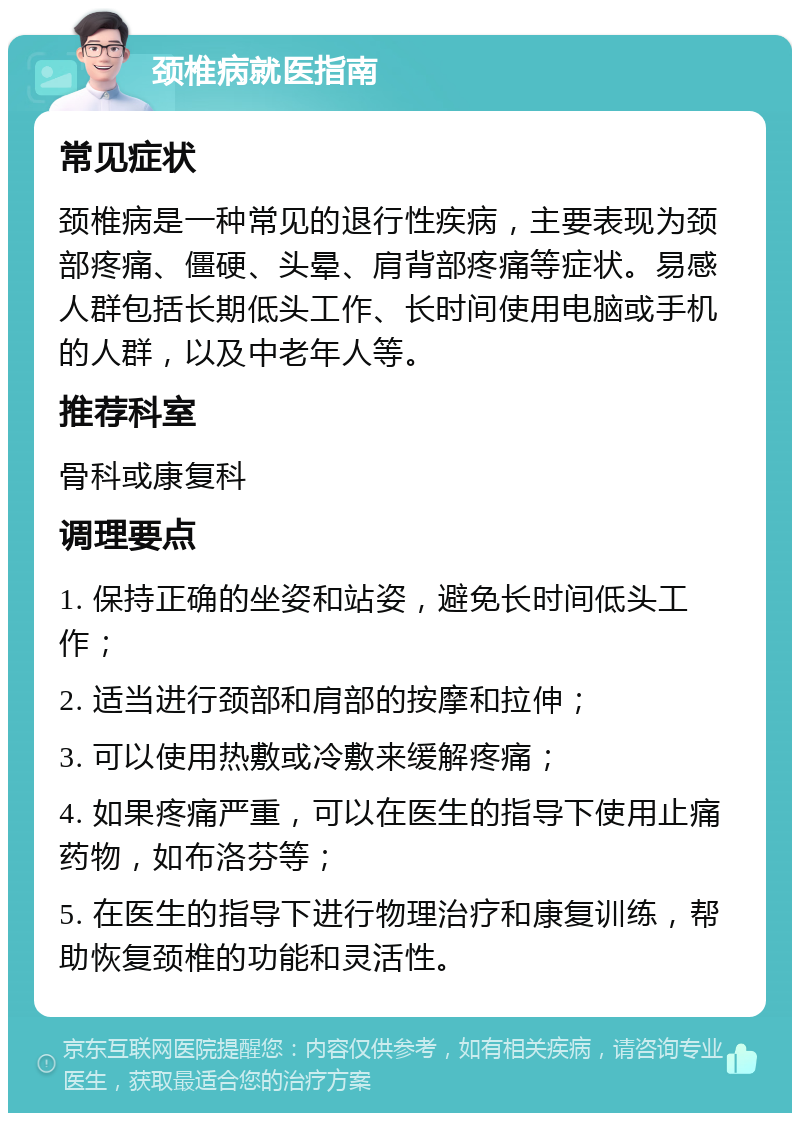 颈椎病就医指南 常见症状 颈椎病是一种常见的退行性疾病，主要表现为颈部疼痛、僵硬、头晕、肩背部疼痛等症状。易感人群包括长期低头工作、长时间使用电脑或手机的人群，以及中老年人等。 推荐科室 骨科或康复科 调理要点 1. 保持正确的坐姿和站姿，避免长时间低头工作； 2. 适当进行颈部和肩部的按摩和拉伸； 3. 可以使用热敷或冷敷来缓解疼痛； 4. 如果疼痛严重，可以在医生的指导下使用止痛药物，如布洛芬等； 5. 在医生的指导下进行物理治疗和康复训练，帮助恢复颈椎的功能和灵活性。