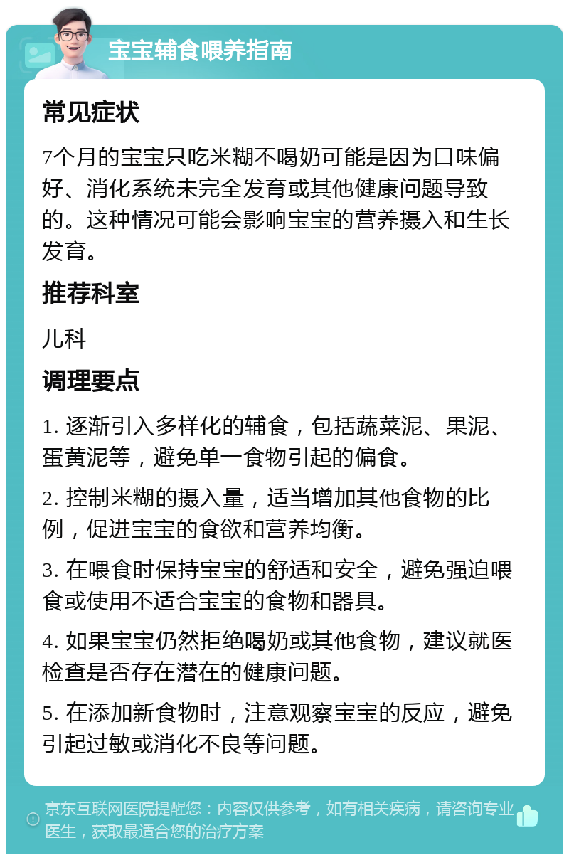 宝宝辅食喂养指南 常见症状 7个月的宝宝只吃米糊不喝奶可能是因为口味偏好、消化系统未完全发育或其他健康问题导致的。这种情况可能会影响宝宝的营养摄入和生长发育。 推荐科室 儿科 调理要点 1. 逐渐引入多样化的辅食，包括蔬菜泥、果泥、蛋黄泥等，避免单一食物引起的偏食。 2. 控制米糊的摄入量，适当增加其他食物的比例，促进宝宝的食欲和营养均衡。 3. 在喂食时保持宝宝的舒适和安全，避免强迫喂食或使用不适合宝宝的食物和器具。 4. 如果宝宝仍然拒绝喝奶或其他食物，建议就医检查是否存在潜在的健康问题。 5. 在添加新食物时，注意观察宝宝的反应，避免引起过敏或消化不良等问题。