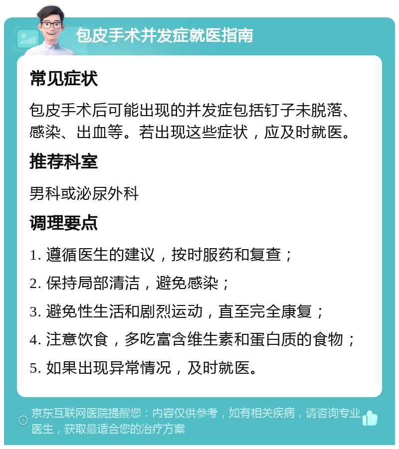 包皮手术并发症就医指南 常见症状 包皮手术后可能出现的并发症包括钉子未脱落、感染、出血等。若出现这些症状，应及时就医。 推荐科室 男科或泌尿外科 调理要点 1. 遵循医生的建议，按时服药和复查； 2. 保持局部清洁，避免感染； 3. 避免性生活和剧烈运动，直至完全康复； 4. 注意饮食，多吃富含维生素和蛋白质的食物； 5. 如果出现异常情况，及时就医。