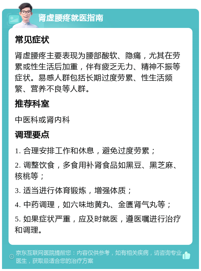 肾虚腰疼就医指南 常见症状 肾虚腰疼主要表现为腰部酸软、隐痛，尤其在劳累或性生活后加重，伴有疲乏无力、精神不振等症状。易感人群包括长期过度劳累、性生活频繁、营养不良等人群。 推荐科室 中医科或肾内科 调理要点 1. 合理安排工作和休息，避免过度劳累； 2. 调整饮食，多食用补肾食品如黑豆、黑芝麻、核桃等； 3. 适当进行体育锻炼，增强体质； 4. 中药调理，如六味地黄丸、金匮肾气丸等； 5. 如果症状严重，应及时就医，遵医嘱进行治疗和调理。