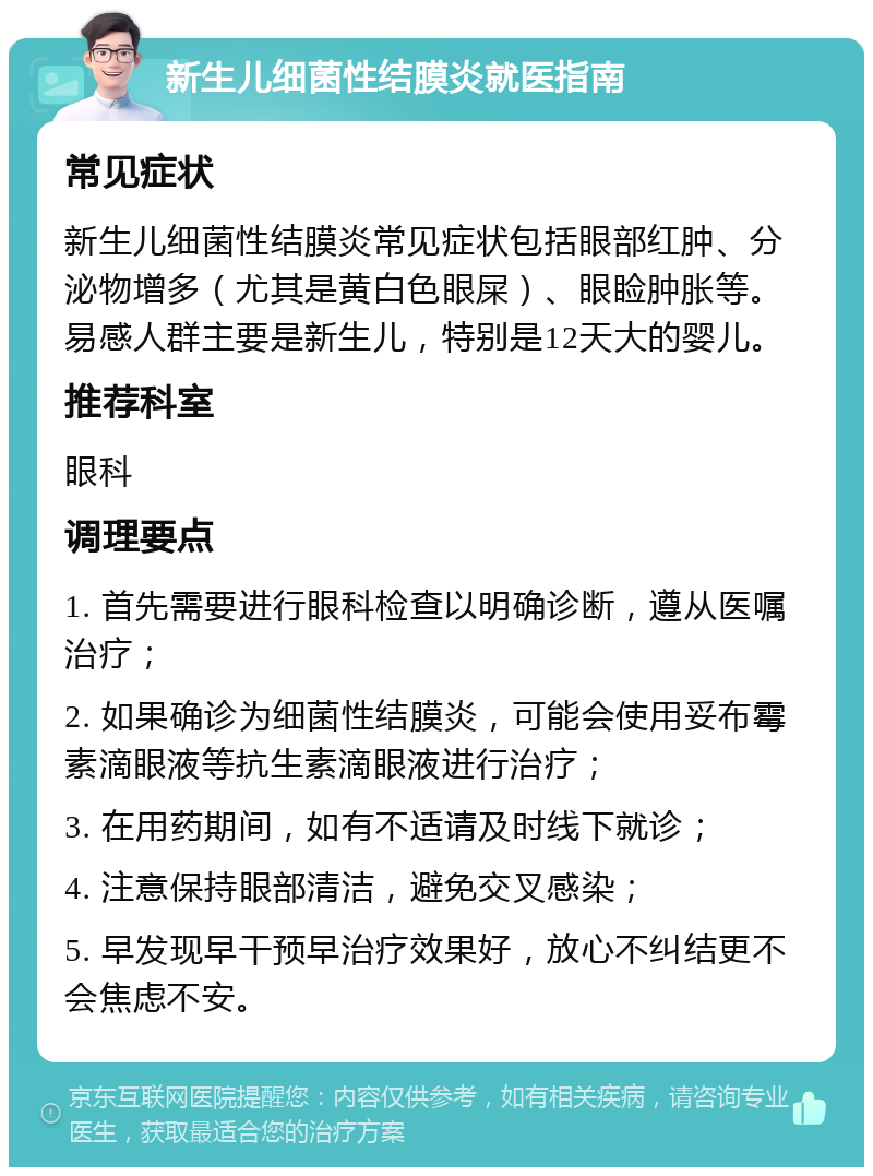 新生儿细菌性结膜炎就医指南 常见症状 新生儿细菌性结膜炎常见症状包括眼部红肿、分泌物增多（尤其是黄白色眼屎）、眼睑肿胀等。易感人群主要是新生儿，特别是12天大的婴儿。 推荐科室 眼科 调理要点 1. 首先需要进行眼科检查以明确诊断，遵从医嘱治疗； 2. 如果确诊为细菌性结膜炎，可能会使用妥布霉素滴眼液等抗生素滴眼液进行治疗； 3. 在用药期间，如有不适请及时线下就诊； 4. 注意保持眼部清洁，避免交叉感染； 5. 早发现早干预早治疗效果好，放心不纠结更不会焦虑不安。