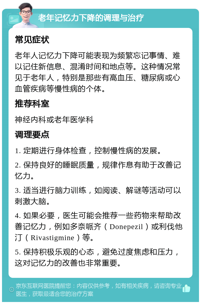 老年记忆力下降的调理与治疗 常见症状 老年人记忆力下降可能表现为频繁忘记事情、难以记住新信息、混淆时间和地点等。这种情况常见于老年人，特别是那些有高血压、糖尿病或心血管疾病等慢性病的个体。 推荐科室 神经内科或老年医学科 调理要点 1. 定期进行身体检查，控制慢性病的发展。 2. 保持良好的睡眠质量，规律作息有助于改善记忆力。 3. 适当进行脑力训练，如阅读、解谜等活动可以刺激大脑。 4. 如果必要，医生可能会推荐一些药物来帮助改善记忆力，例如多奈哌齐（Donepezil）或利伐他汀（Rivastigmine）等。 5. 保持积极乐观的心态，避免过度焦虑和压力，这对记忆力的改善也非常重要。