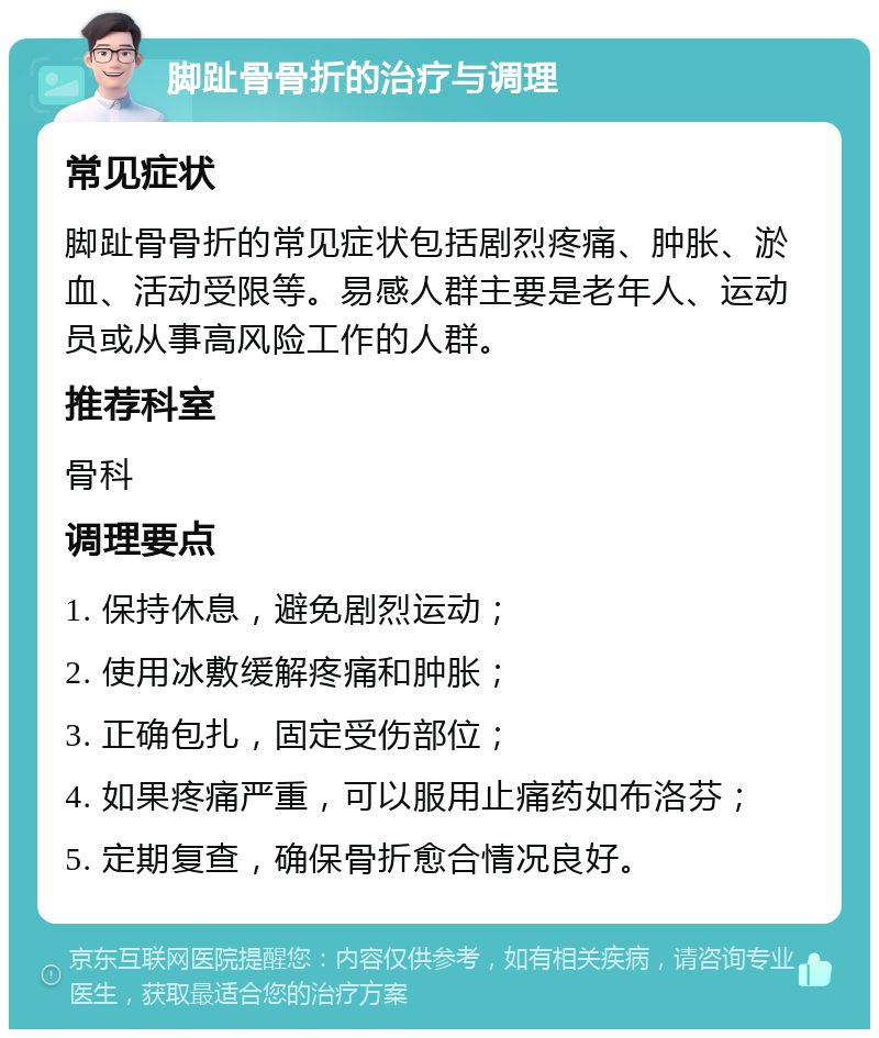 脚趾骨骨折的治疗与调理 常见症状 脚趾骨骨折的常见症状包括剧烈疼痛、肿胀、淤血、活动受限等。易感人群主要是老年人、运动员或从事高风险工作的人群。 推荐科室 骨科 调理要点 1. 保持休息，避免剧烈运动； 2. 使用冰敷缓解疼痛和肿胀； 3. 正确包扎，固定受伤部位； 4. 如果疼痛严重，可以服用止痛药如布洛芬； 5. 定期复查，确保骨折愈合情况良好。