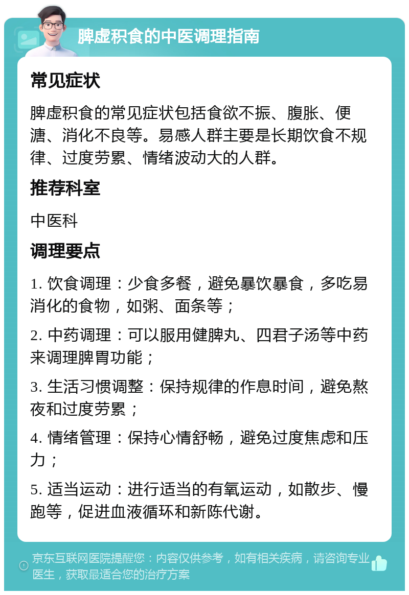 脾虚积食的中医调理指南 常见症状 脾虚积食的常见症状包括食欲不振、腹胀、便溏、消化不良等。易感人群主要是长期饮食不规律、过度劳累、情绪波动大的人群。 推荐科室 中医科 调理要点 1. 饮食调理：少食多餐，避免暴饮暴食，多吃易消化的食物，如粥、面条等； 2. 中药调理：可以服用健脾丸、四君子汤等中药来调理脾胃功能； 3. 生活习惯调整：保持规律的作息时间，避免熬夜和过度劳累； 4. 情绪管理：保持心情舒畅，避免过度焦虑和压力； 5. 适当运动：进行适当的有氧运动，如散步、慢跑等，促进血液循环和新陈代谢。