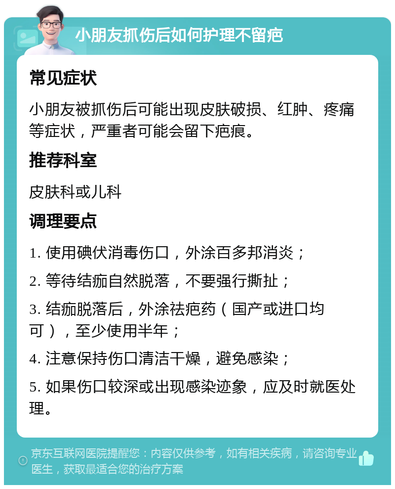 小朋友抓伤后如何护理不留疤 常见症状 小朋友被抓伤后可能出现皮肤破损、红肿、疼痛等症状，严重者可能会留下疤痕。 推荐科室 皮肤科或儿科 调理要点 1. 使用碘伏消毒伤口，外涂百多邦消炎； 2. 等待结痂自然脱落，不要强行撕扯； 3. 结痂脱落后，外涂祛疤药（国产或进口均可），至少使用半年； 4. 注意保持伤口清洁干燥，避免感染； 5. 如果伤口较深或出现感染迹象，应及时就医处理。