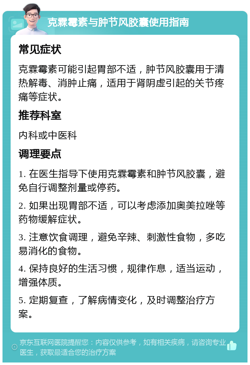 克霖霉素与肿节风胶囊使用指南 常见症状 克霖霉素可能引起胃部不适，肿节风胶囊用于清热解毒、消肿止痛，适用于肾阴虚引起的关节疼痛等症状。 推荐科室 内科或中医科 调理要点 1. 在医生指导下使用克霖霉素和肿节风胶囊，避免自行调整剂量或停药。 2. 如果出现胃部不适，可以考虑添加奥美拉唑等药物缓解症状。 3. 注意饮食调理，避免辛辣、刺激性食物，多吃易消化的食物。 4. 保持良好的生活习惯，规律作息，适当运动，增强体质。 5. 定期复查，了解病情变化，及时调整治疗方案。