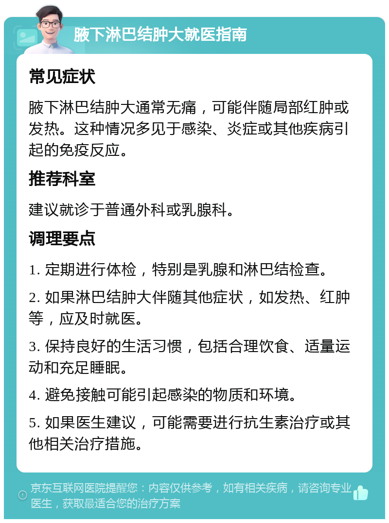 腋下淋巴结肿大就医指南 常见症状 腋下淋巴结肿大通常无痛，可能伴随局部红肿或发热。这种情况多见于感染、炎症或其他疾病引起的免疫反应。 推荐科室 建议就诊于普通外科或乳腺科。 调理要点 1. 定期进行体检，特别是乳腺和淋巴结检查。 2. 如果淋巴结肿大伴随其他症状，如发热、红肿等，应及时就医。 3. 保持良好的生活习惯，包括合理饮食、适量运动和充足睡眠。 4. 避免接触可能引起感染的物质和环境。 5. 如果医生建议，可能需要进行抗生素治疗或其他相关治疗措施。