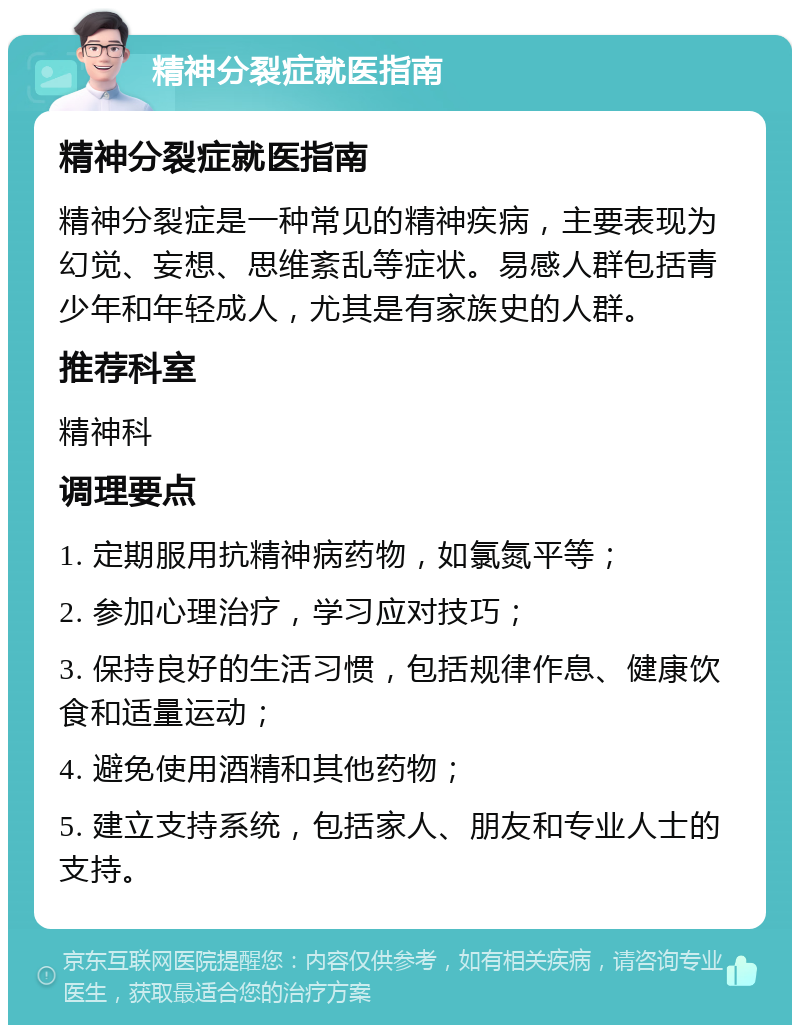 精神分裂症就医指南 精神分裂症就医指南 精神分裂症是一种常见的精神疾病，主要表现为幻觉、妄想、思维紊乱等症状。易感人群包括青少年和年轻成人，尤其是有家族史的人群。 推荐科室 精神科 调理要点 1. 定期服用抗精神病药物，如氯氮平等； 2. 参加心理治疗，学习应对技巧； 3. 保持良好的生活习惯，包括规律作息、健康饮食和适量运动； 4. 避免使用酒精和其他药物； 5. 建立支持系统，包括家人、朋友和专业人士的支持。