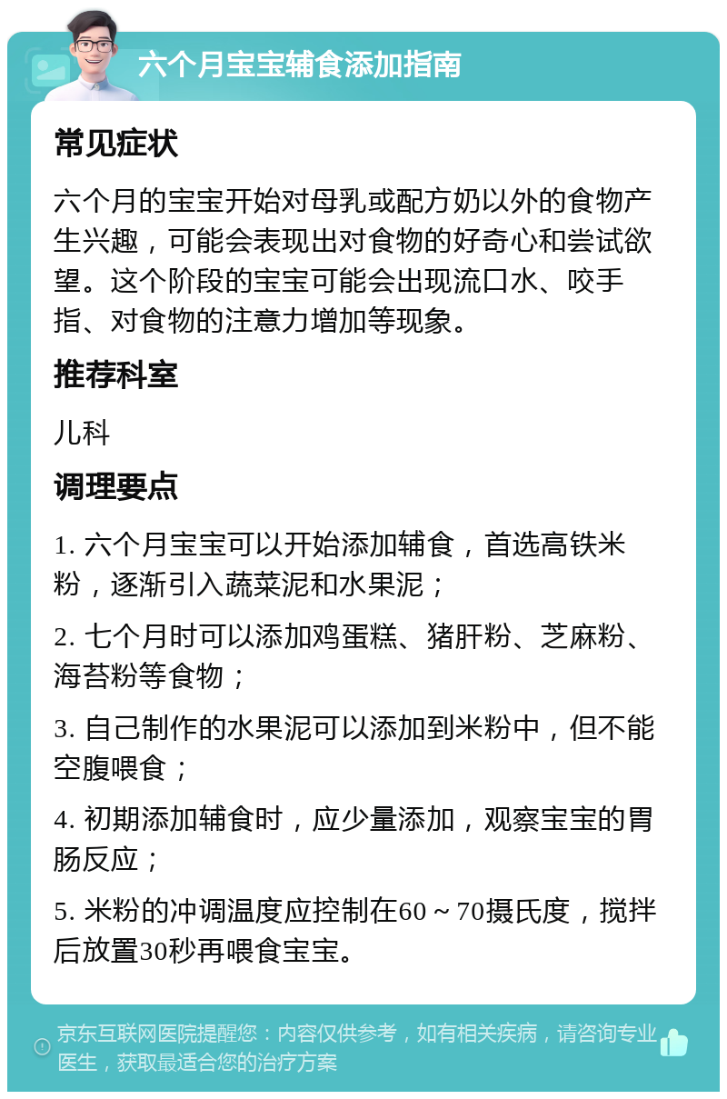 六个月宝宝辅食添加指南 常见症状 六个月的宝宝开始对母乳或配方奶以外的食物产生兴趣，可能会表现出对食物的好奇心和尝试欲望。这个阶段的宝宝可能会出现流口水、咬手指、对食物的注意力增加等现象。 推荐科室 儿科 调理要点 1. 六个月宝宝可以开始添加辅食，首选高铁米粉，逐渐引入蔬菜泥和水果泥； 2. 七个月时可以添加鸡蛋糕、猪肝粉、芝麻粉、海苔粉等食物； 3. 自己制作的水果泥可以添加到米粉中，但不能空腹喂食； 4. 初期添加辅食时，应少量添加，观察宝宝的胃肠反应； 5. 米粉的冲调温度应控制在60～70摄氏度，搅拌后放置30秒再喂食宝宝。