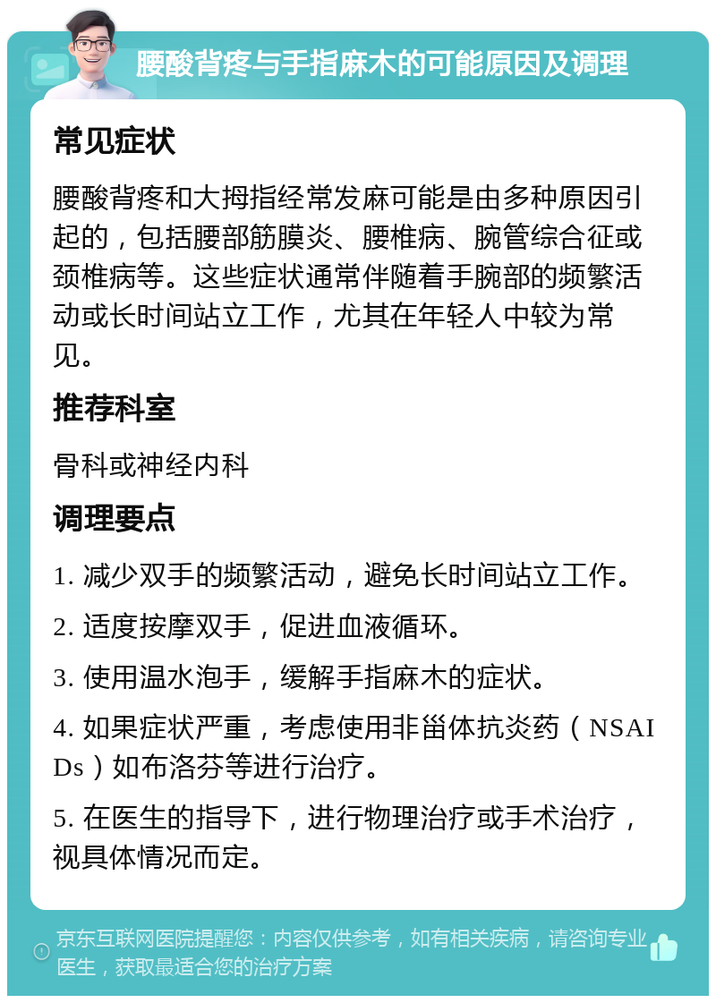 腰酸背疼与手指麻木的可能原因及调理 常见症状 腰酸背疼和大拇指经常发麻可能是由多种原因引起的，包括腰部筋膜炎、腰椎病、腕管综合征或颈椎病等。这些症状通常伴随着手腕部的频繁活动或长时间站立工作，尤其在年轻人中较为常见。 推荐科室 骨科或神经内科 调理要点 1. 减少双手的频繁活动，避免长时间站立工作。 2. 适度按摩双手，促进血液循环。 3. 使用温水泡手，缓解手指麻木的症状。 4. 如果症状严重，考虑使用非甾体抗炎药（NSAIDs）如布洛芬等进行治疗。 5. 在医生的指导下，进行物理治疗或手术治疗，视具体情况而定。