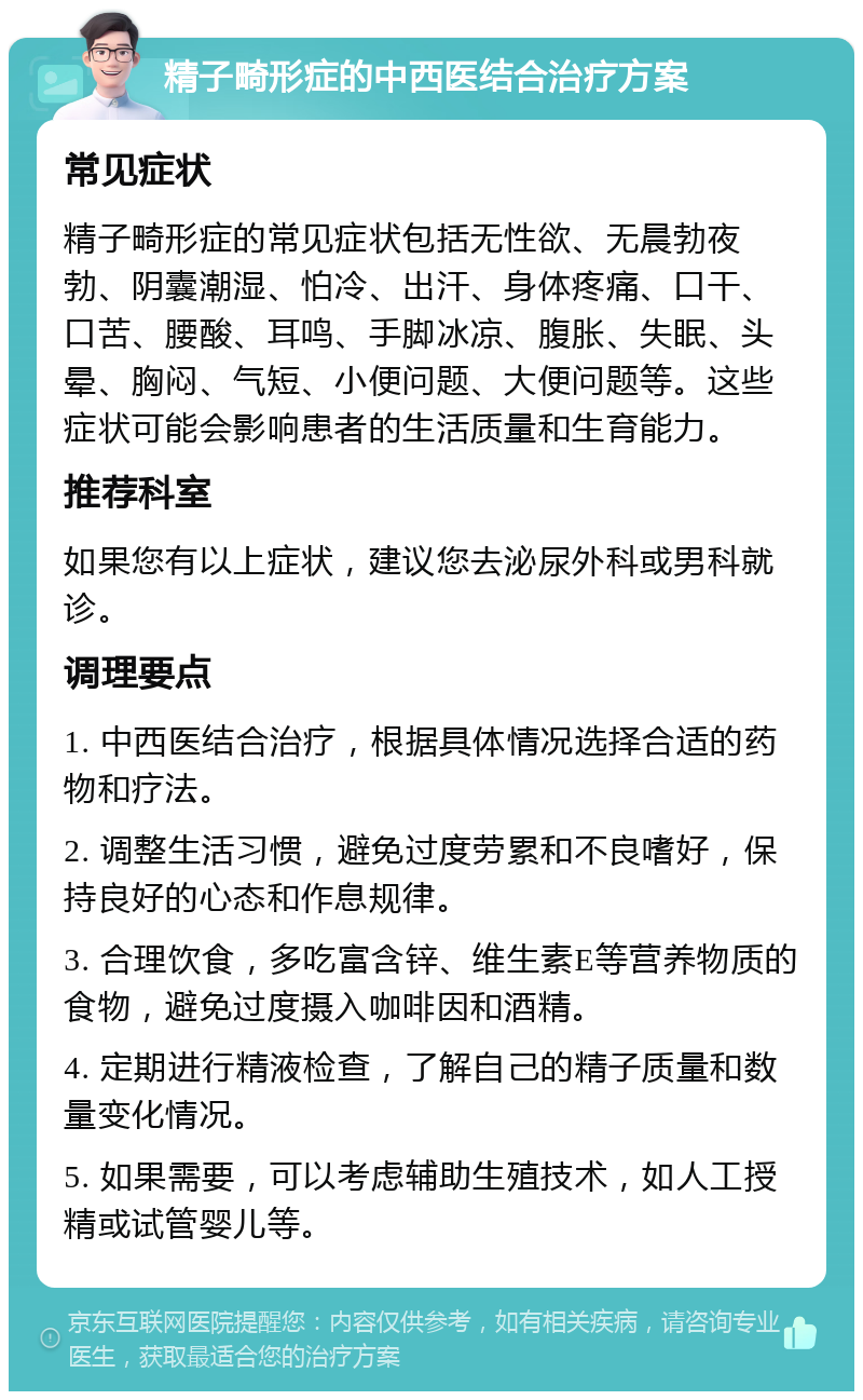 精子畸形症的中西医结合治疗方案 常见症状 精子畸形症的常见症状包括无性欲、无晨勃夜勃、阴囊潮湿、怕冷、出汗、身体疼痛、口干、口苦、腰酸、耳鸣、手脚冰凉、腹胀、失眠、头晕、胸闷、气短、小便问题、大便问题等。这些症状可能会影响患者的生活质量和生育能力。 推荐科室 如果您有以上症状，建议您去泌尿外科或男科就诊。 调理要点 1. 中西医结合治疗，根据具体情况选择合适的药物和疗法。 2. 调整生活习惯，避免过度劳累和不良嗜好，保持良好的心态和作息规律。 3. 合理饮食，多吃富含锌、维生素E等营养物质的食物，避免过度摄入咖啡因和酒精。 4. 定期进行精液检查，了解自己的精子质量和数量变化情况。 5. 如果需要，可以考虑辅助生殖技术，如人工授精或试管婴儿等。