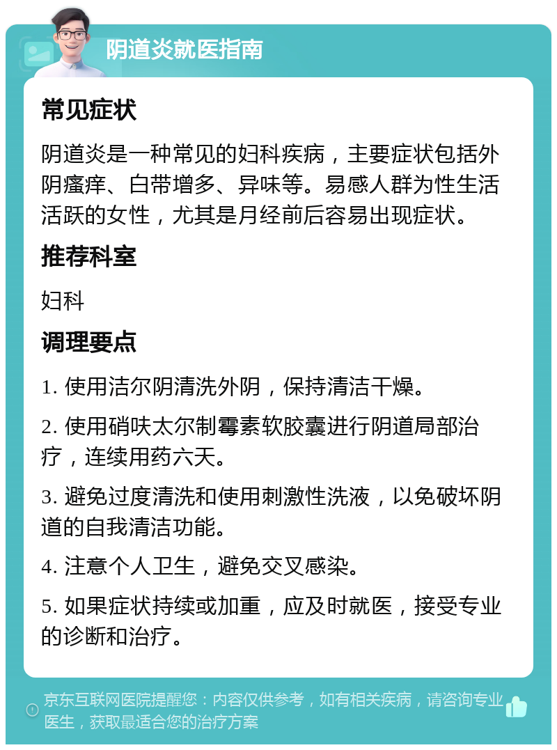 阴道炎就医指南 常见症状 阴道炎是一种常见的妇科疾病，主要症状包括外阴瘙痒、白带增多、异味等。易感人群为性生活活跃的女性，尤其是月经前后容易出现症状。 推荐科室 妇科 调理要点 1. 使用洁尔阴清洗外阴，保持清洁干燥。 2. 使用硝呋太尔制霉素软胶囊进行阴道局部治疗，连续用药六天。 3. 避免过度清洗和使用刺激性洗液，以免破坏阴道的自我清洁功能。 4. 注意个人卫生，避免交叉感染。 5. 如果症状持续或加重，应及时就医，接受专业的诊断和治疗。