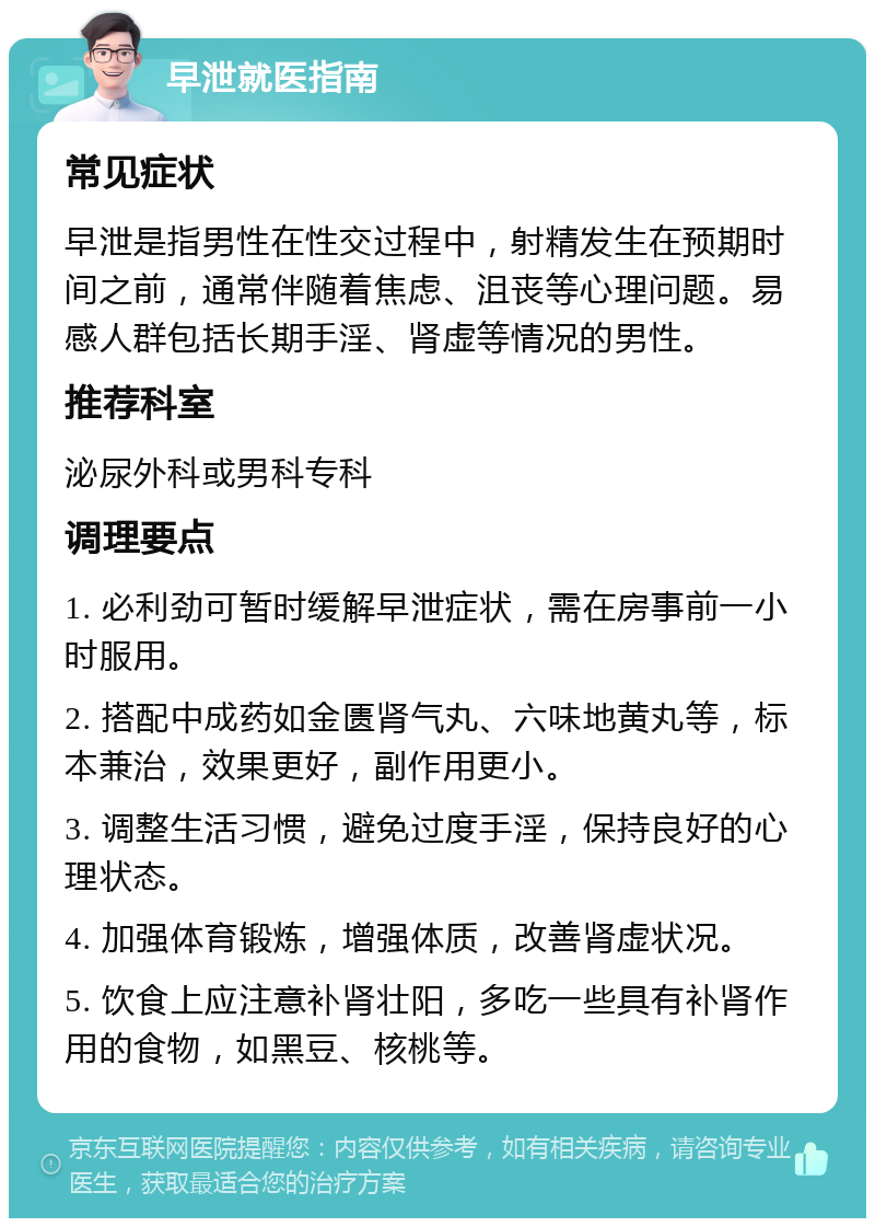 早泄就医指南 常见症状 早泄是指男性在性交过程中，射精发生在预期时间之前，通常伴随着焦虑、沮丧等心理问题。易感人群包括长期手淫、肾虚等情况的男性。 推荐科室 泌尿外科或男科专科 调理要点 1. 必利劲可暂时缓解早泄症状，需在房事前一小时服用。 2. 搭配中成药如金匮肾气丸、六味地黄丸等，标本兼治，效果更好，副作用更小。 3. 调整生活习惯，避免过度手淫，保持良好的心理状态。 4. 加强体育锻炼，增强体质，改善肾虚状况。 5. 饮食上应注意补肾壮阳，多吃一些具有补肾作用的食物，如黑豆、核桃等。