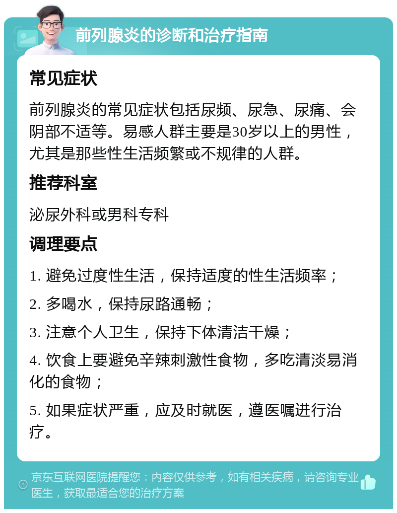 前列腺炎的诊断和治疗指南 常见症状 前列腺炎的常见症状包括尿频、尿急、尿痛、会阴部不适等。易感人群主要是30岁以上的男性，尤其是那些性生活频繁或不规律的人群。 推荐科室 泌尿外科或男科专科 调理要点 1. 避免过度性生活，保持适度的性生活频率； 2. 多喝水，保持尿路通畅； 3. 注意个人卫生，保持下体清洁干燥； 4. 饮食上要避免辛辣刺激性食物，多吃清淡易消化的食物； 5. 如果症状严重，应及时就医，遵医嘱进行治疗。