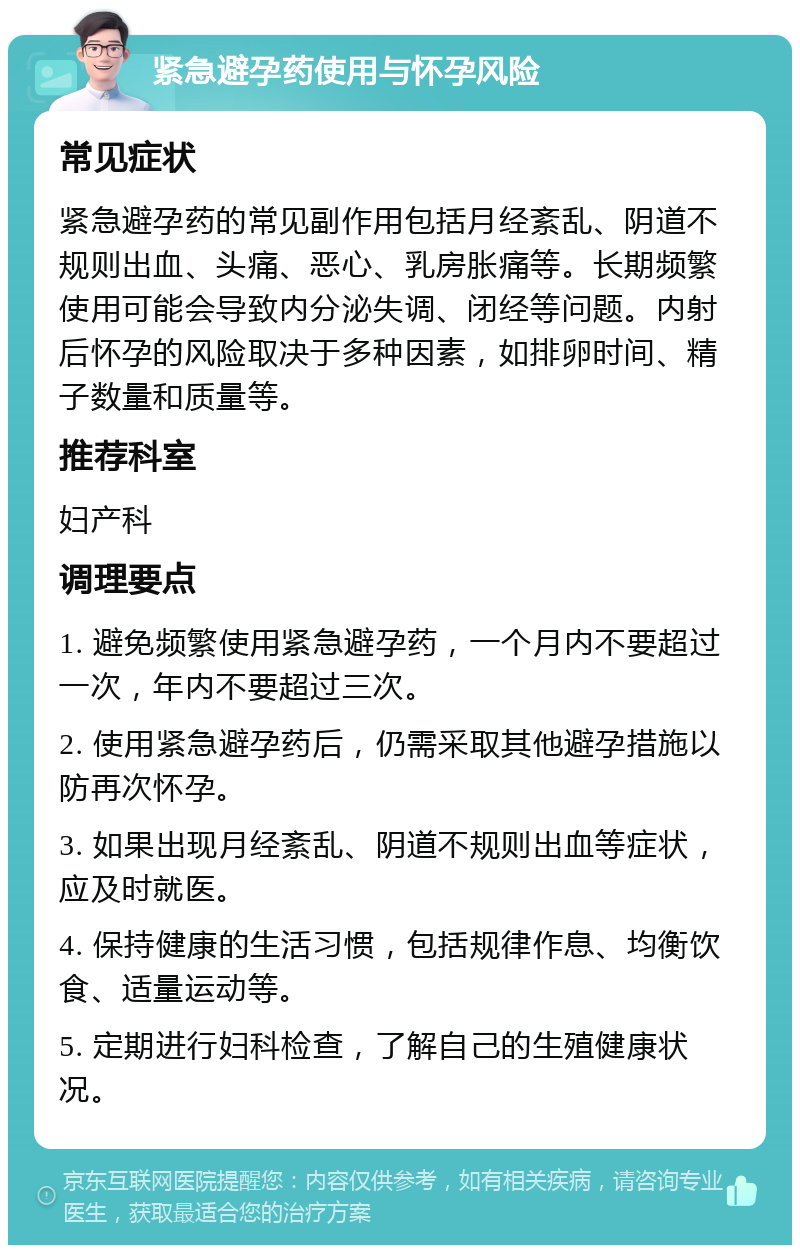 紧急避孕药使用与怀孕风险 常见症状 紧急避孕药的常见副作用包括月经紊乱、阴道不规则出血、头痛、恶心、乳房胀痛等。长期频繁使用可能会导致内分泌失调、闭经等问题。内射后怀孕的风险取决于多种因素，如排卵时间、精子数量和质量等。 推荐科室 妇产科 调理要点 1. 避免频繁使用紧急避孕药，一个月内不要超过一次，年内不要超过三次。 2. 使用紧急避孕药后，仍需采取其他避孕措施以防再次怀孕。 3. 如果出现月经紊乱、阴道不规则出血等症状，应及时就医。 4. 保持健康的生活习惯，包括规律作息、均衡饮食、适量运动等。 5. 定期进行妇科检查，了解自己的生殖健康状况。