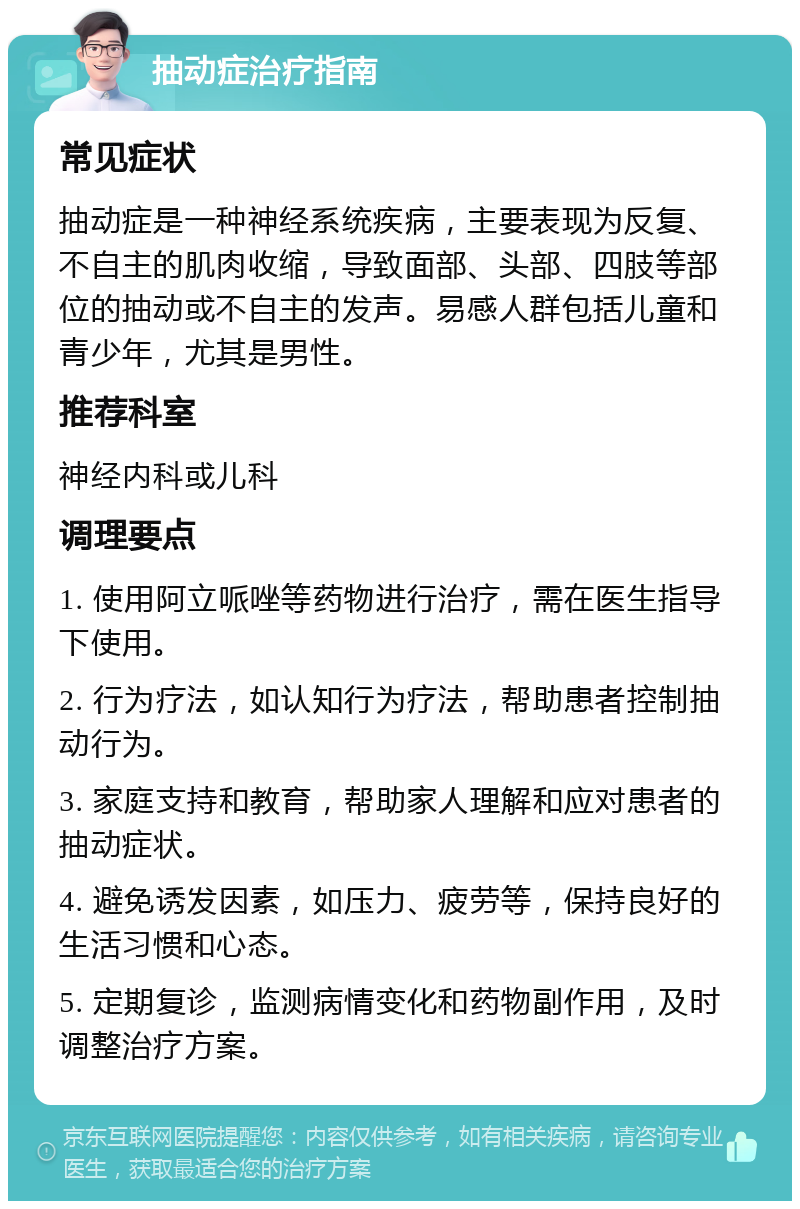 抽动症治疗指南 常见症状 抽动症是一种神经系统疾病，主要表现为反复、不自主的肌肉收缩，导致面部、头部、四肢等部位的抽动或不自主的发声。易感人群包括儿童和青少年，尤其是男性。 推荐科室 神经内科或儿科 调理要点 1. 使用阿立哌唑等药物进行治疗，需在医生指导下使用。 2. 行为疗法，如认知行为疗法，帮助患者控制抽动行为。 3. 家庭支持和教育，帮助家人理解和应对患者的抽动症状。 4. 避免诱发因素，如压力、疲劳等，保持良好的生活习惯和心态。 5. 定期复诊，监测病情变化和药物副作用，及时调整治疗方案。