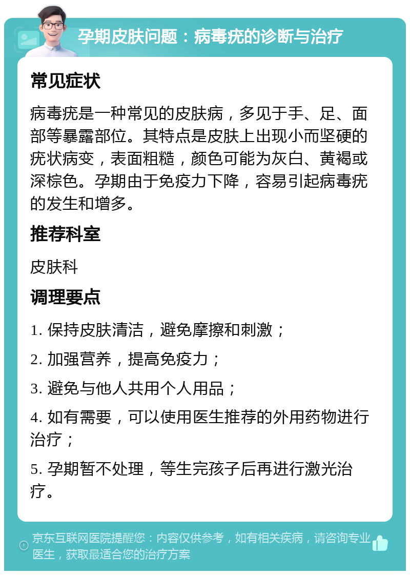 孕期皮肤问题：病毒疣的诊断与治疗 常见症状 病毒疣是一种常见的皮肤病，多见于手、足、面部等暴露部位。其特点是皮肤上出现小而坚硬的疣状病变，表面粗糙，颜色可能为灰白、黄褐或深棕色。孕期由于免疫力下降，容易引起病毒疣的发生和增多。 推荐科室 皮肤科 调理要点 1. 保持皮肤清洁，避免摩擦和刺激； 2. 加强营养，提高免疫力； 3. 避免与他人共用个人用品； 4. 如有需要，可以使用医生推荐的外用药物进行治疗； 5. 孕期暂不处理，等生完孩子后再进行激光治疗。