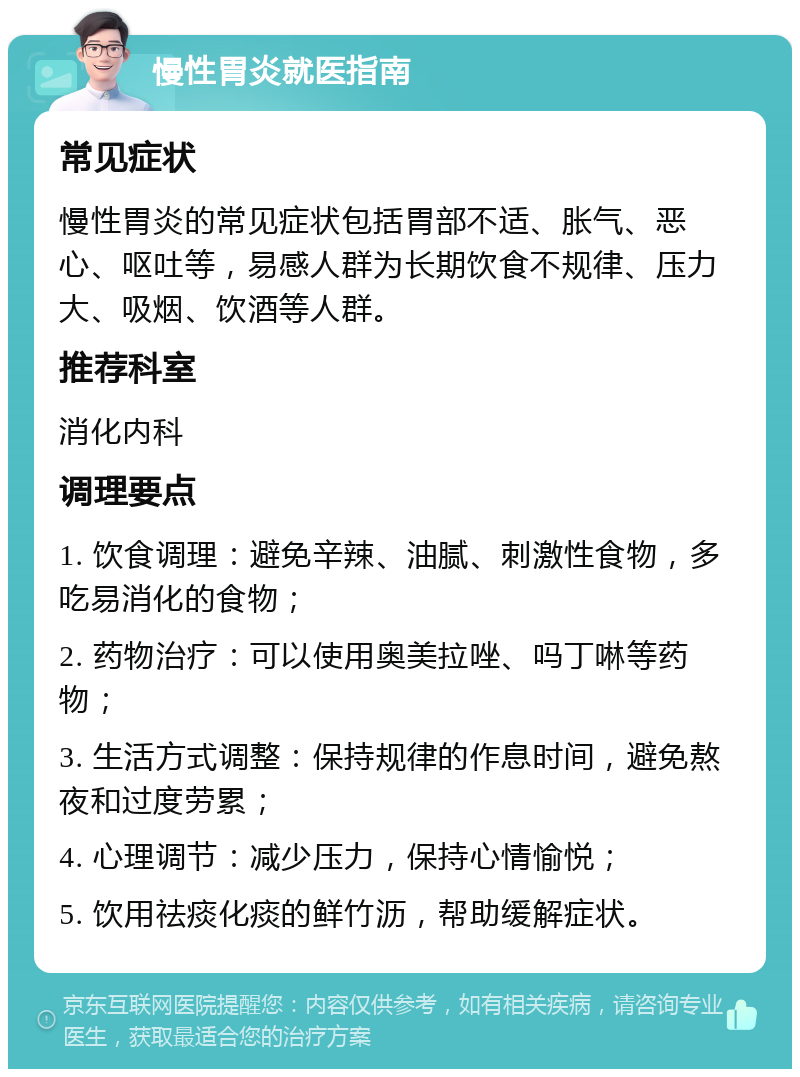 慢性胃炎就医指南 常见症状 慢性胃炎的常见症状包括胃部不适、胀气、恶心、呕吐等，易感人群为长期饮食不规律、压力大、吸烟、饮酒等人群。 推荐科室 消化内科 调理要点 1. 饮食调理：避免辛辣、油腻、刺激性食物，多吃易消化的食物； 2. 药物治疗：可以使用奥美拉唑、吗丁啉等药物； 3. 生活方式调整：保持规律的作息时间，避免熬夜和过度劳累； 4. 心理调节：减少压力，保持心情愉悦； 5. 饮用祛痰化痰的鲜竹沥，帮助缓解症状。