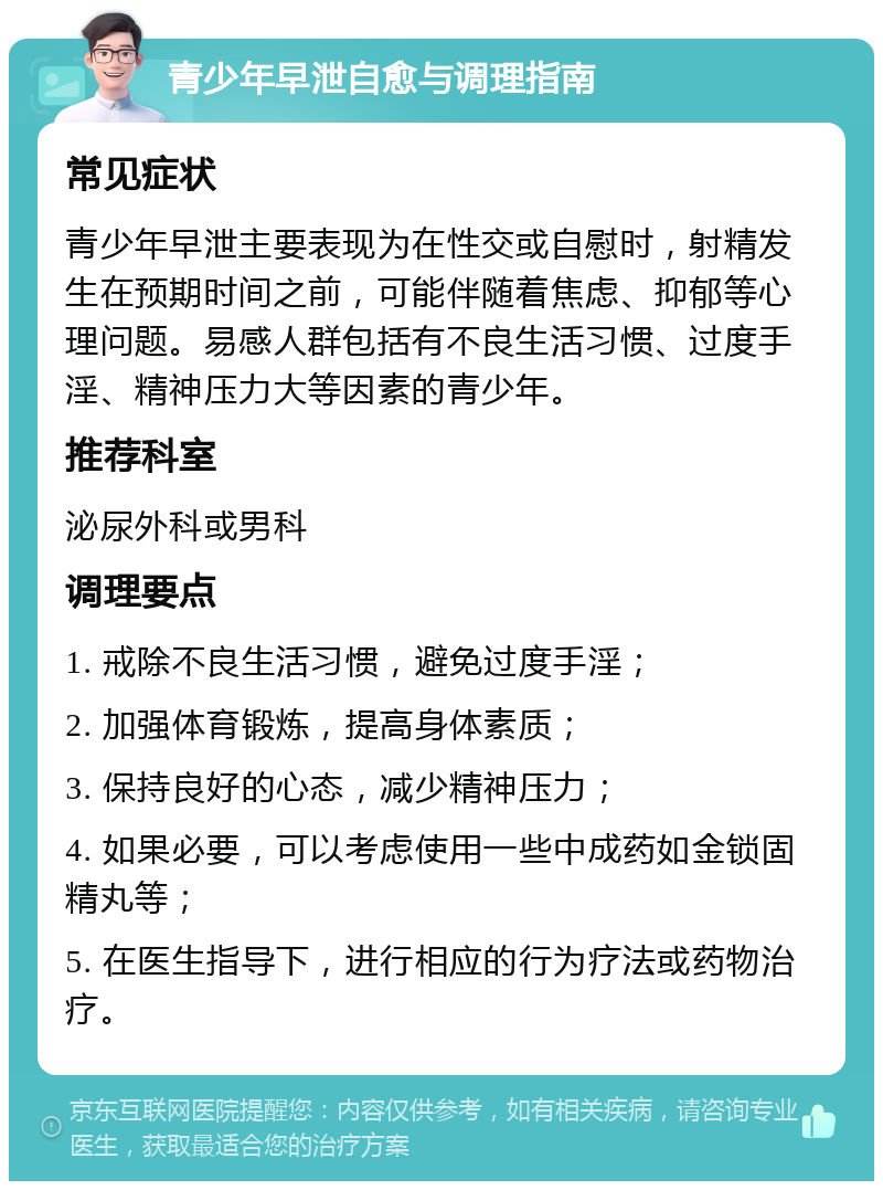 青少年早泄自愈与调理指南 常见症状 青少年早泄主要表现为在性交或自慰时，射精发生在预期时间之前，可能伴随着焦虑、抑郁等心理问题。易感人群包括有不良生活习惯、过度手淫、精神压力大等因素的青少年。 推荐科室 泌尿外科或男科 调理要点 1. 戒除不良生活习惯，避免过度手淫； 2. 加强体育锻炼，提高身体素质； 3. 保持良好的心态，减少精神压力； 4. 如果必要，可以考虑使用一些中成药如金锁固精丸等； 5. 在医生指导下，进行相应的行为疗法或药物治疗。