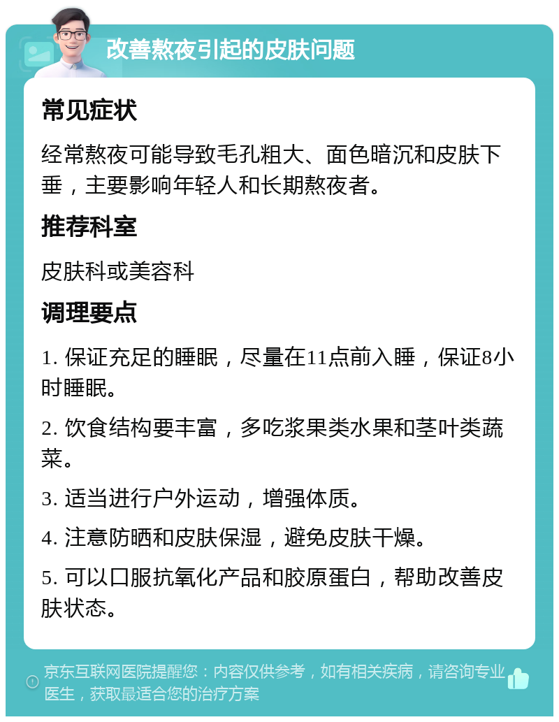 改善熬夜引起的皮肤问题 常见症状 经常熬夜可能导致毛孔粗大、面色暗沉和皮肤下垂，主要影响年轻人和长期熬夜者。 推荐科室 皮肤科或美容科 调理要点 1. 保证充足的睡眠，尽量在11点前入睡，保证8小时睡眠。 2. 饮食结构要丰富，多吃浆果类水果和茎叶类蔬菜。 3. 适当进行户外运动，增强体质。 4. 注意防晒和皮肤保湿，避免皮肤干燥。 5. 可以口服抗氧化产品和胶原蛋白，帮助改善皮肤状态。