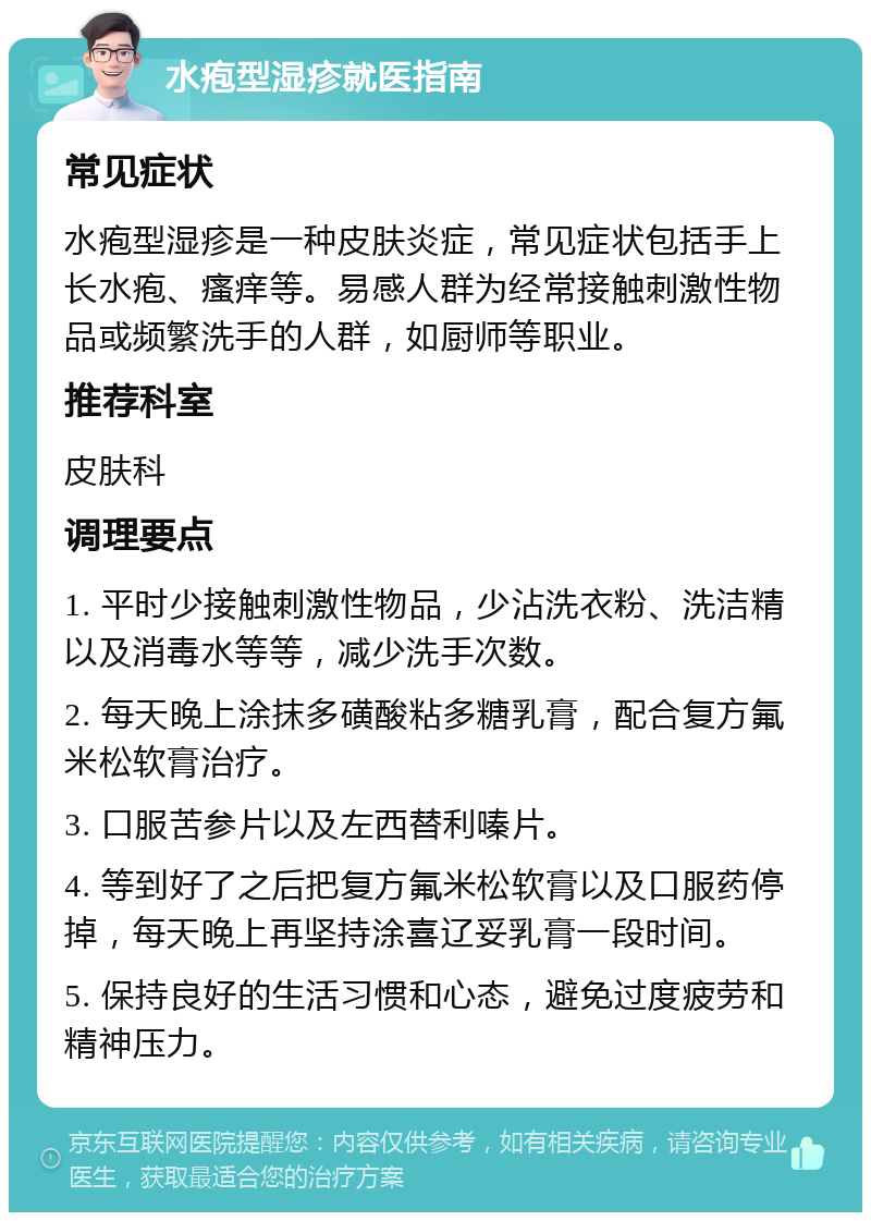 水疱型湿疹就医指南 常见症状 水疱型湿疹是一种皮肤炎症，常见症状包括手上长水疱、瘙痒等。易感人群为经常接触刺激性物品或频繁洗手的人群，如厨师等职业。 推荐科室 皮肤科 调理要点 1. 平时少接触刺激性物品，少沾洗衣粉、洗洁精以及消毒水等等，减少洗手次数。 2. 每天晚上涂抹多磺酸粘多糖乳膏，配合复方氟米松软膏治疗。 3. 口服苦参片以及左西替利嗪片。 4. 等到好了之后把复方氟米松软膏以及口服药停掉，每天晚上再坚持涂喜辽妥乳膏一段时间。 5. 保持良好的生活习惯和心态，避免过度疲劳和精神压力。