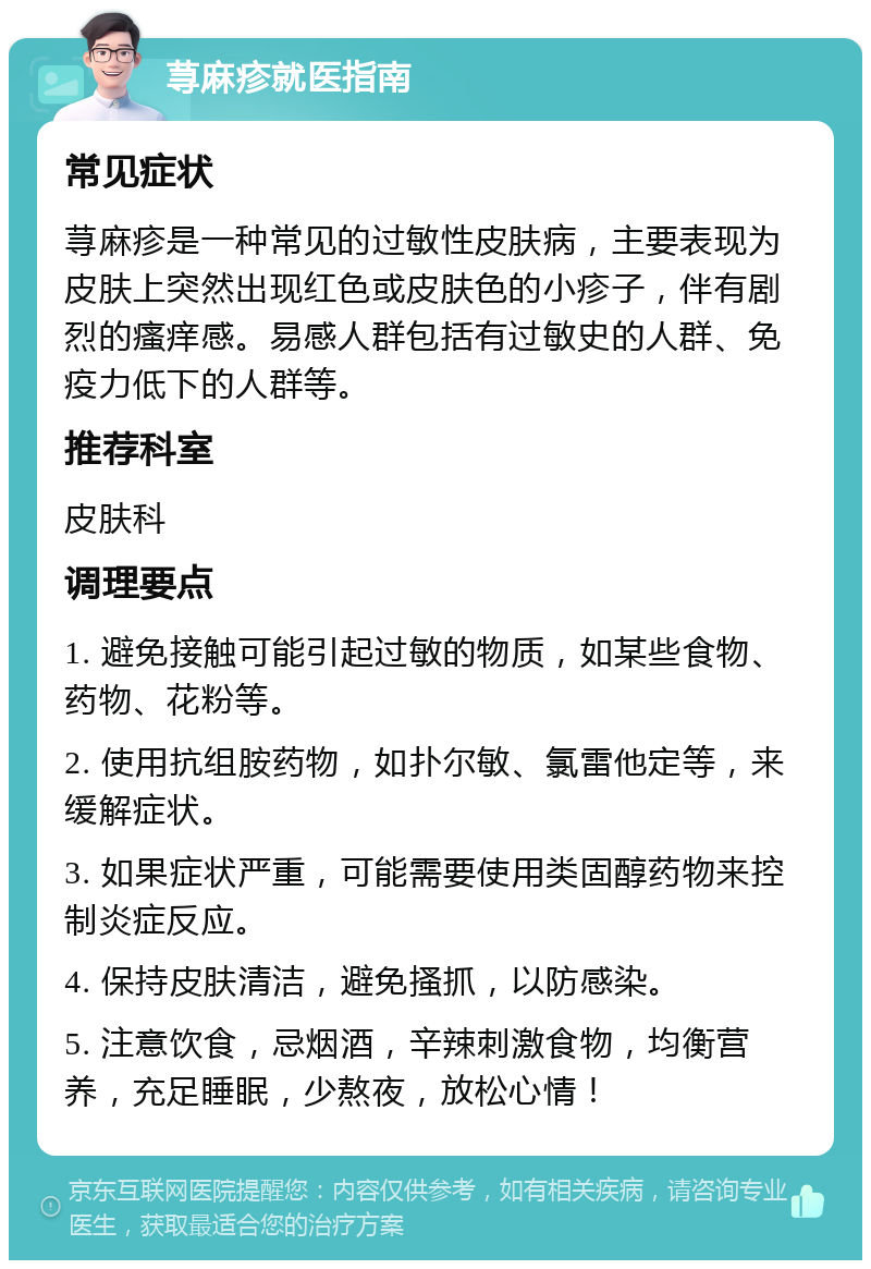 荨麻疹就医指南 常见症状 荨麻疹是一种常见的过敏性皮肤病，主要表现为皮肤上突然出现红色或皮肤色的小疹子，伴有剧烈的瘙痒感。易感人群包括有过敏史的人群、免疫力低下的人群等。 推荐科室 皮肤科 调理要点 1. 避免接触可能引起过敏的物质，如某些食物、药物、花粉等。 2. 使用抗组胺药物，如扑尔敏、氯雷他定等，来缓解症状。 3. 如果症状严重，可能需要使用类固醇药物来控制炎症反应。 4. 保持皮肤清洁，避免搔抓，以防感染。 5. 注意饮食，忌烟酒，辛辣刺激食物，均衡营养，充足睡眠，少熬夜，放松心情！