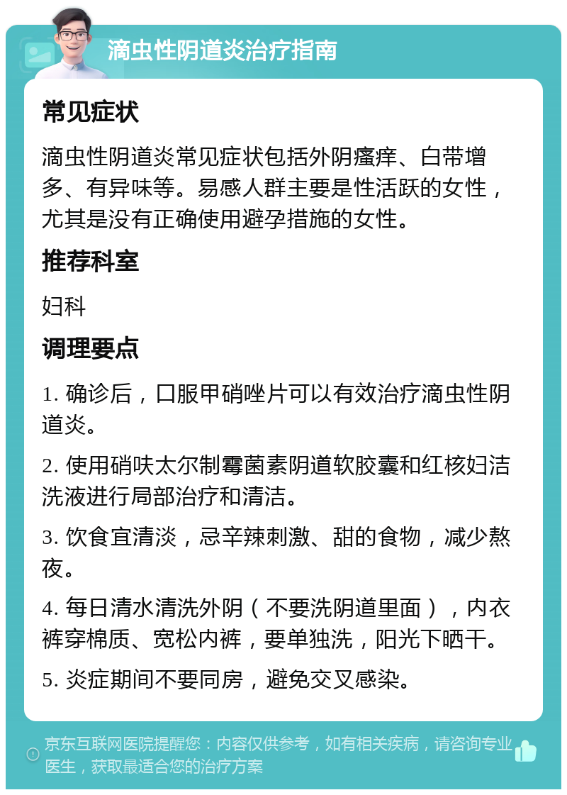 滴虫性阴道炎治疗指南 常见症状 滴虫性阴道炎常见症状包括外阴瘙痒、白带增多、有异味等。易感人群主要是性活跃的女性，尤其是没有正确使用避孕措施的女性。 推荐科室 妇科 调理要点 1. 确诊后，口服甲硝唑片可以有效治疗滴虫性阴道炎。 2. 使用硝呋太尔制霉菌素阴道软胶囊和红核妇洁洗液进行局部治疗和清洁。 3. 饮食宜清淡，忌辛辣刺激、甜的食物，减少熬夜。 4. 每日清水清洗外阴（不要洗阴道里面），内衣裤穿棉质、宽松内裤，要单独洗，阳光下晒干。 5. 炎症期间不要同房，避免交叉感染。