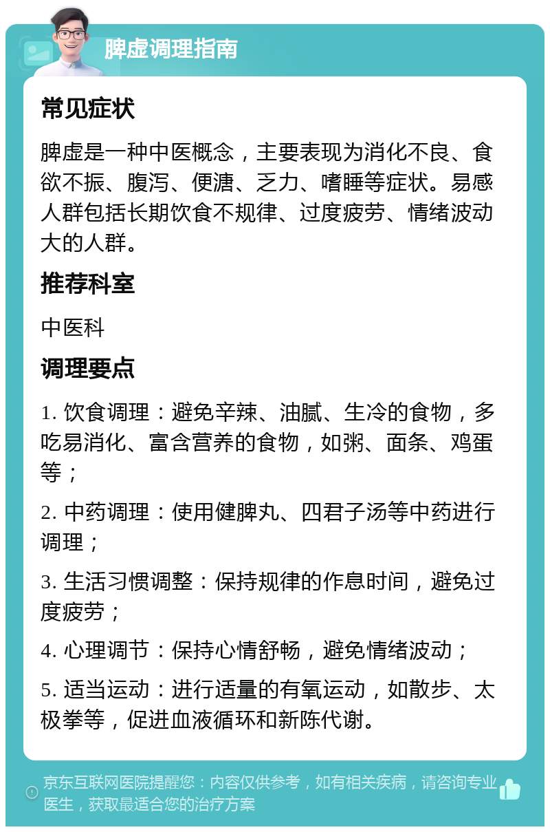 脾虚调理指南 常见症状 脾虚是一种中医概念，主要表现为消化不良、食欲不振、腹泻、便溏、乏力、嗜睡等症状。易感人群包括长期饮食不规律、过度疲劳、情绪波动大的人群。 推荐科室 中医科 调理要点 1. 饮食调理：避免辛辣、油腻、生冷的食物，多吃易消化、富含营养的食物，如粥、面条、鸡蛋等； 2. 中药调理：使用健脾丸、四君子汤等中药进行调理； 3. 生活习惯调整：保持规律的作息时间，避免过度疲劳； 4. 心理调节：保持心情舒畅，避免情绪波动； 5. 适当运动：进行适量的有氧运动，如散步、太极拳等，促进血液循环和新陈代谢。