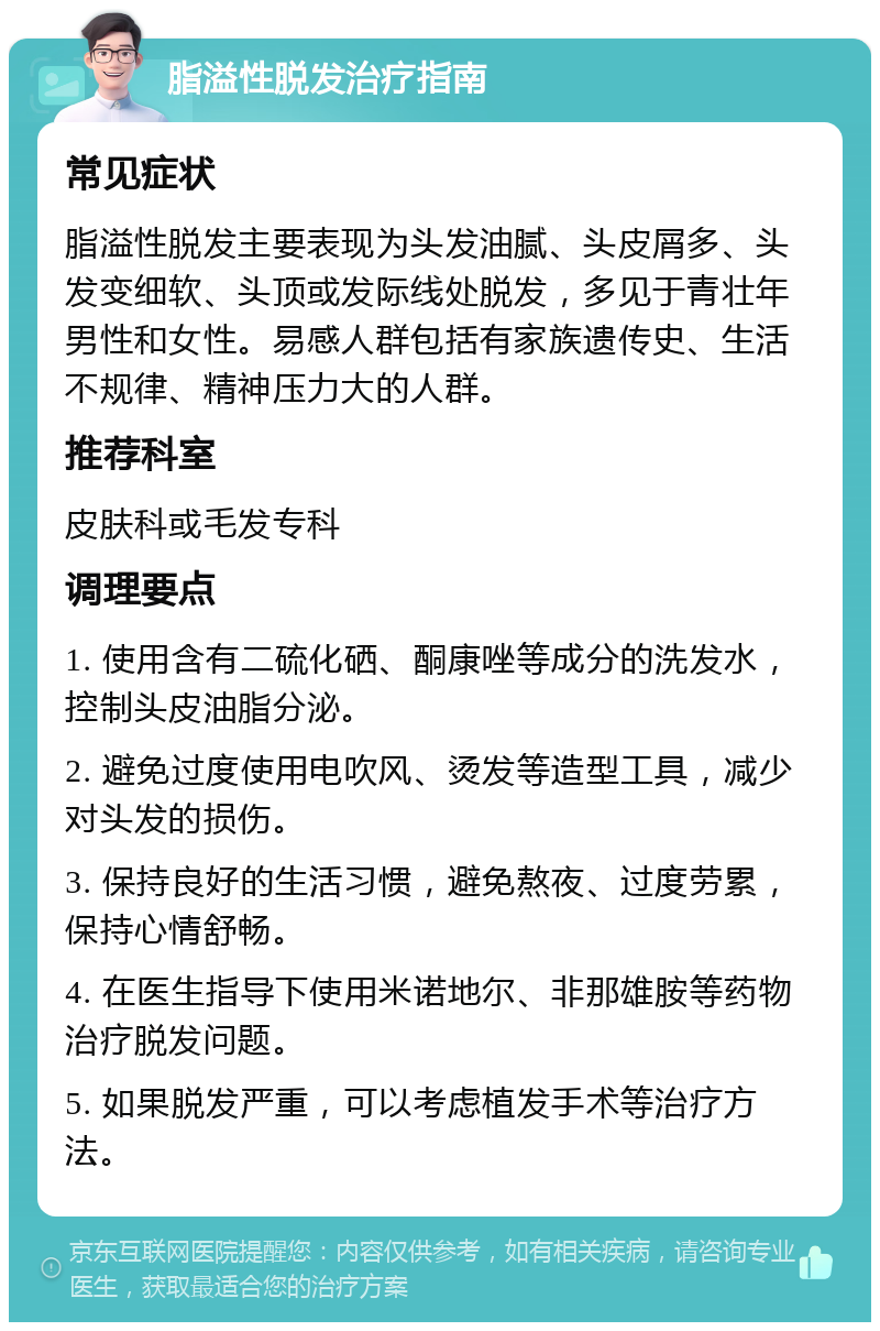 脂溢性脱发治疗指南 常见症状 脂溢性脱发主要表现为头发油腻、头皮屑多、头发变细软、头顶或发际线处脱发，多见于青壮年男性和女性。易感人群包括有家族遗传史、生活不规律、精神压力大的人群。 推荐科室 皮肤科或毛发专科 调理要点 1. 使用含有二硫化硒、酮康唑等成分的洗发水，控制头皮油脂分泌。 2. 避免过度使用电吹风、烫发等造型工具，减少对头发的损伤。 3. 保持良好的生活习惯，避免熬夜、过度劳累，保持心情舒畅。 4. 在医生指导下使用米诺地尔、非那雄胺等药物治疗脱发问题。 5. 如果脱发严重，可以考虑植发手术等治疗方法。