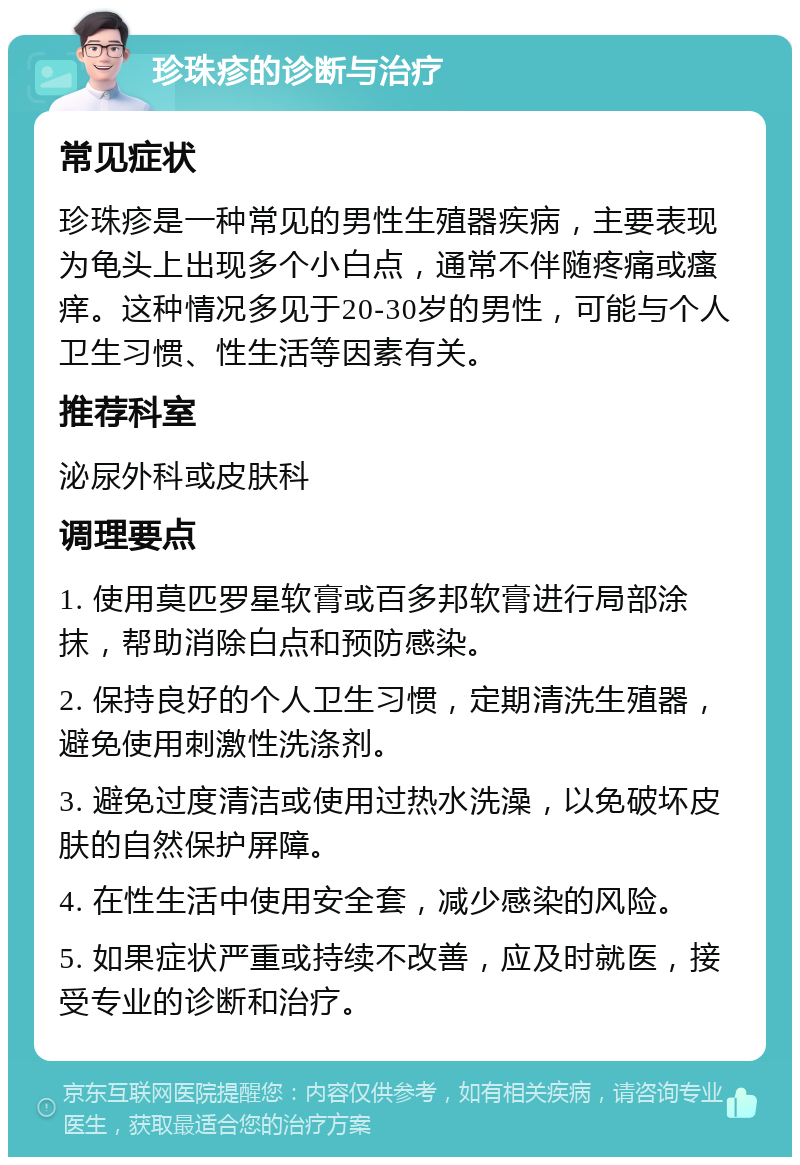 珍珠疹的诊断与治疗 常见症状 珍珠疹是一种常见的男性生殖器疾病，主要表现为龟头上出现多个小白点，通常不伴随疼痛或瘙痒。这种情况多见于20-30岁的男性，可能与个人卫生习惯、性生活等因素有关。 推荐科室 泌尿外科或皮肤科 调理要点 1. 使用莫匹罗星软膏或百多邦软膏进行局部涂抹，帮助消除白点和预防感染。 2. 保持良好的个人卫生习惯，定期清洗生殖器，避免使用刺激性洗涤剂。 3. 避免过度清洁或使用过热水洗澡，以免破坏皮肤的自然保护屏障。 4. 在性生活中使用安全套，减少感染的风险。 5. 如果症状严重或持续不改善，应及时就医，接受专业的诊断和治疗。