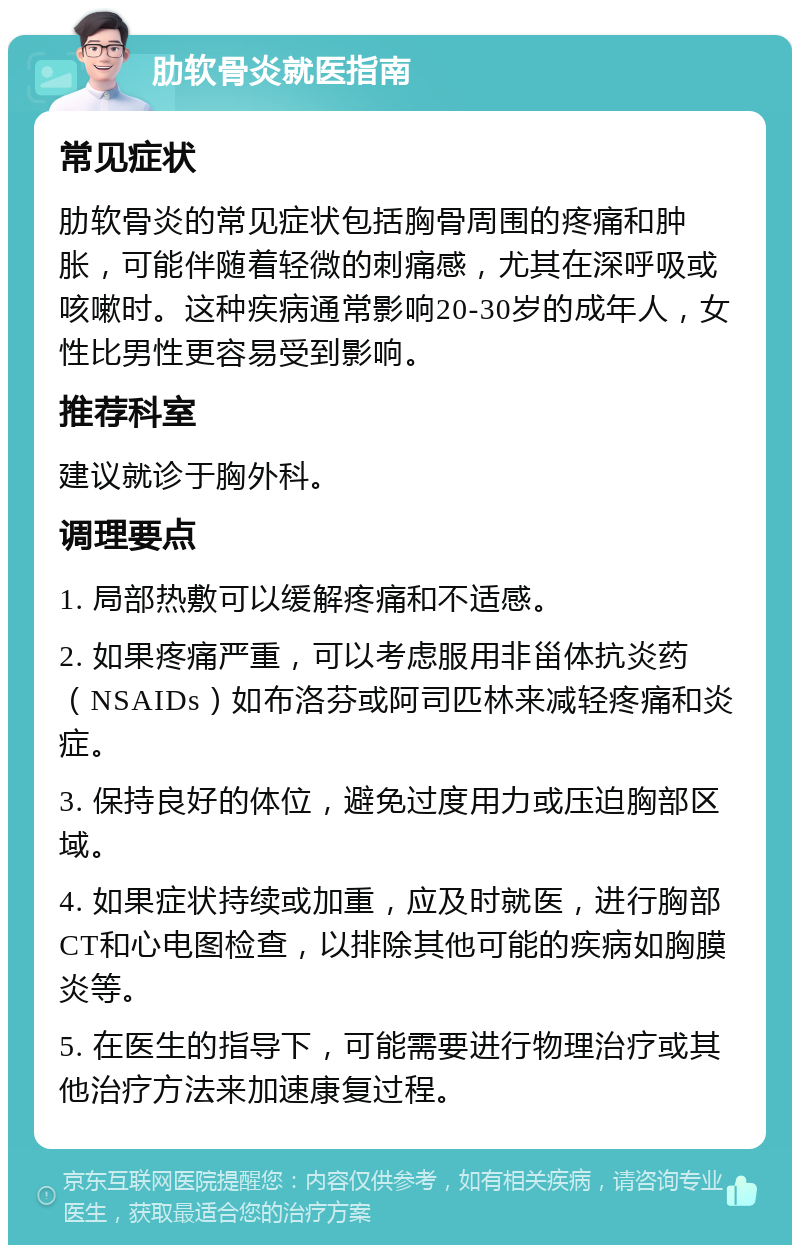 肋软骨炎就医指南 常见症状 肋软骨炎的常见症状包括胸骨周围的疼痛和肿胀，可能伴随着轻微的刺痛感，尤其在深呼吸或咳嗽时。这种疾病通常影响20-30岁的成年人，女性比男性更容易受到影响。 推荐科室 建议就诊于胸外科。 调理要点 1. 局部热敷可以缓解疼痛和不适感。 2. 如果疼痛严重，可以考虑服用非甾体抗炎药（NSAIDs）如布洛芬或阿司匹林来减轻疼痛和炎症。 3. 保持良好的体位，避免过度用力或压迫胸部区域。 4. 如果症状持续或加重，应及时就医，进行胸部CT和心电图检查，以排除其他可能的疾病如胸膜炎等。 5. 在医生的指导下，可能需要进行物理治疗或其他治疗方法来加速康复过程。